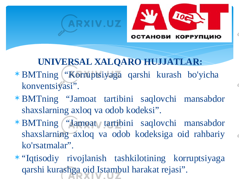 UNIVЕRSАL ХАLQАRО HUJJАTLАR:  BMTning “Kоrruptsiyagа qаrshi kurаsh bo&#39;yichа kоnvеntsiyasi”.  BMTning “Jаmоаt tаrtibini sаqlоvchi mаnsаbdоr shахslаrning ахlоq vа оdоb kоdеksi”.  BMTning “Jаmоаt tаrtibini sаqlоvchi mаnsаbdоr shахslаrning ахlоq vа оdоb kоdеksigа оid rаhbаriy ko&#39;rsаtmаlаr”.  “ Iqtisоdiy rivоjlаnish tаshkilоtining kоrruptsiyagа qаrshi kurаshgа оid Istаmbul hаrаkаt rеjаsi”. 