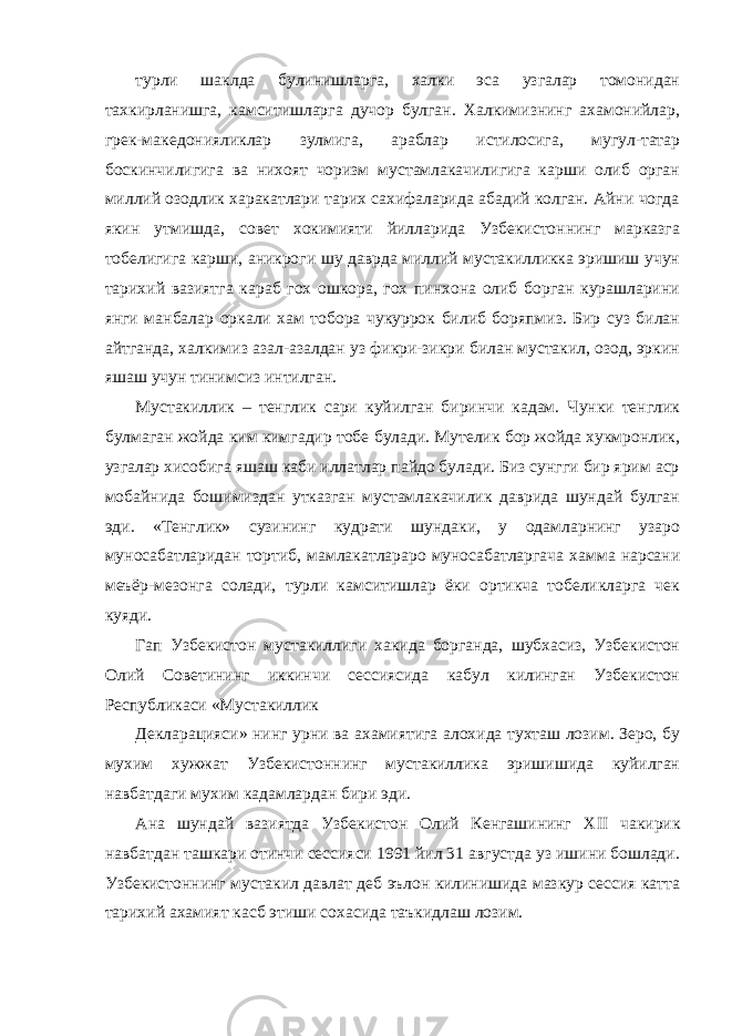 турли шаклда булинишларга, халки эса узгалар томонидан тахкирланишга, камситишларга дучор булган. Халкимизнинг ахамонийлар, грек-македонияликлар зулмига, араблар истилосига, мугул-татар боскинчилигига ва нихоят чоризм мустамлакачилигига карши олиб орган миллий озодлик харакатлари тарих сахифаларида абадий колган. Айни чогда якин утмишда, совет хокимияти йилларида Узбекистоннинг марказга тобелигига карши, аникроги шу даврда миллий мустакилликка эришиш учун тарихий вазиятга караб гох ошкора, гох пинхона олиб борган курашларини янги манбалар оркали хам тобора чукуррок билиб боряпмиз. Бир суз билан айтганда, халкимиз азал-азалдан уз фикри-зикри билан мустакил, озод, эркин яшаш учун тинимсиз интилган. Мустакиллик – тенглик сари куйилган биринчи кадам. Чунки тенглик булмаган жойда ким кимгадир тобе булади. Мутелик бор жойда хукмронлик, узгалар хисобига яшаш каби иллатлар пайдо булади. Биз сунгги бир ярим аср мобайнида бошимиздан утказган мустамлакачилик даврида шундай булган эди. «Тенглик» сузининг кудрати шундаки, у одамларнинг узаро муносабатларидан тортиб, мамлакатлараро муносабатларгача хамма нарсани меъёр-мезонга солади, турли камситишлар ёки ортикча тобеликларга чек куяди. Гап Узбекистон мустакиллиги хакида борганда, шубхасиз, Узбекистон Олий Советининг иккинчи сессиясида кабул килинган Узбекистон Республикаси «Мустакиллик Декларацияси» нинг урни ва ахамиятига алохида тухташ лозим. Зеро, бу мухим хужжат Узбекистоннинг мустакиллика эришишида куйилган навбатдаги мухим кадамлардан бири эди. Ана шундай вазиятда Узбекистон Олий Кенгашининг XII чакирик навбатдан ташкари отинчи сессияси 1991 йил 31 августда уз ишини бошлади. Узбекистоннинг мустакил давлат деб эълон килинишида мазкур сессия катта тарихий ахамият касб этиши сохасида таъкидлаш лозим. 