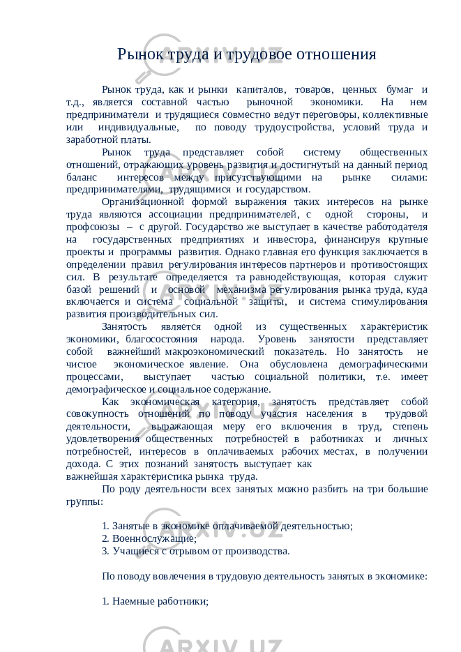 Рынок труда и трудовое отношения Рынок труда, как и рынки капиталов, товаров, ценных бумаг и т.д., является составной частью рыночной экономики. На нем предприниматели и трудящиеся совместно ведут переговоры, коллективные или индивидуальные, по поводу трудоустройства, условий труда и заработной платы. Рынок труда представляет собой систему общественных отношений, отражающих уровень развития и достигнутый на данный период баланс интересов между присутствующими на рынке силами: предпринимателями, трудящимися и государством. Организационной формой выражения таких интересов на рынке труда являются ассоциации предпринимателей, с одной стороны, и профсоюзы – с другой. Государство же выступает в качестве работодателя на государственных предприятиях и инвестора, финансируя крупные проекты и программы развития. Однако главная его функция заключается в определении правил регулирования интересов партнеров и противостоящих сил. В результате определяется та равнодействующая, которая служит базой решений и основой механизма регулирования рынка труда, куда включается и система социальной защиты, и система стимулирования развития производительных сил. Занятость является одной из существенных характеристик экономики, благосостояния народа. Уровень занятости представляет собой важнейший макроэкономический показатель. Но занятость не чистое экономическое явление. Она обусловлена демографическими процессами, выступает частью социальной политики, т.е. имеет демографическое и социальное содержание. Как экономическая категория, занятость представляет собой совокупность отношений по поводу участия населения в трудовой деятельности, выражающая меру его включения в труд, степень удовлетворения общественных потребностей в работниках и личных потребностей, интересов в оплачиваемых рабочих местах, в получении дохода. С этих познаний занятость выступает как важнейшая характеристика рынка труда. По роду деятельности всех занятых можно разбить на три большие группы: 1. Занятые в экономике оплачиваемой деятельностью; 2. Военнослужащие; 3. Учащиеся с отрывом от производства. По поводу вовлечения в трудовую деятельность занятых в экономике: 1. Наемные работники; 