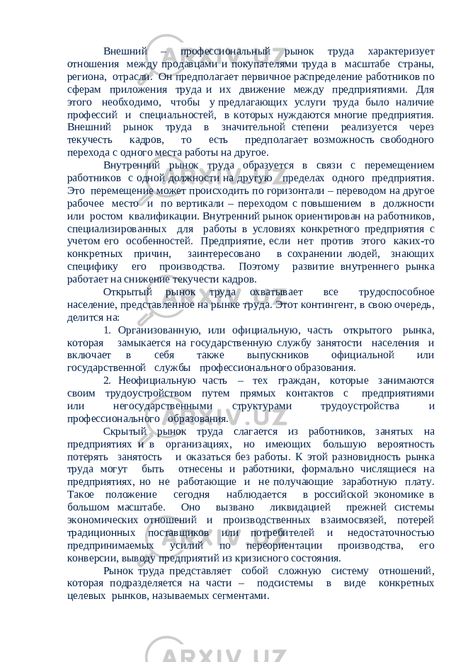 Внешний – профессиональный рынок труда характеризует отношения между продавцами и покупателями труда в масштабе страны, региона, отрасли. Он предполагает первичное распределение работников по сферам приложения труда и их движение между предприятиями. Для этого необходимо, чтобы у предлагающих услуги труда было наличие профессий и специальностей, в которых нуждаются многие предприятия. Внешний рынок труда в значительной степени реализуется через текучесть кадров, то есть предполагает возможность свободного перехода с одного места работы на другое. Внутренний рынок труда образуется в связи с перемещением работников с одной должности на другую пределах одного предприятия. Это перемещение может происходить по горизонтали – переводом на другое рабочее место и по вертикали – переходом с повышением в должности или ростом квалификации. Внутренний рынок ориентирован на работников, специализированных для работы в условиях конкретного предприятия с учетом его особенностей. Предприятие, если нет против этого каких-то конкретных причин, заинтересовано в сохранении людей, знающих специфику его производства. Поэтому развитие внутреннего рынка работает на снижение текучести кадров. Открытый рынок труда охватывает все трудоспособное население, представленное на рынке труда. Этот контингент, в свою очередь, делится на: 1. Организованную, или официальную, часть открытого рынка, которая замыкается на государственную службу занятости населения и включает в себя также выпускников официальной или государственной службы профессионального образования. 2. Неофициальную часть – тех граждан, которые занимаются своим трудоустройством путем прямых контактов с предприятиями или негосударственными структурами трудоустройства и профессионального образования. Скрытый рынок труда слагается из работников, занятых на предприятиях и в организациях, но имеющих большую вероятность потерять занятость и оказаться без работы. К этой разновидность рынка труда могут быть отнесены и работники, формально числящиеся на предприятиях, но не работающие и не получающие заработную плату. Такое положение сегодня наблюдается в российской экономике в большом масштабе. Оно вызвано ликвидацией прежней системы экономических отношений и производственных взаимосвязей, потерей традиционных поставщиков или потребителей и недостаточностью предпринимаемых усилий по переориентации производства, его конверсии, выводу предприятий из кризисного состояния. Рынок труда представляет собой сложную систему отношений, которая подразделяется на части – подсистемы в виде конкретных целевых рынков, называемых сегментами. 