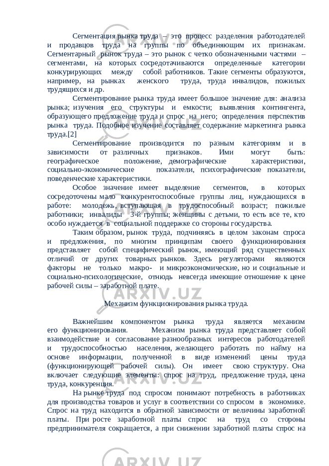 Сегментация рынка труда – это процесс разделения работодателей и продавцов труда на группы по объединяющим их признакам. Сегментарный рынок труда – это рынок с четко обозначенными частями – сегментами, на которых сосредотачиваются определенные категории конкурирующих между собой работников. Такие сегменты образуются, например, на рынках женского труда, труда инвалидов, пожилых трудящихся и др. Сегментирование рынка труда имеет большое значение для: анализа рынка; изучения его структуры и емкости; выявления контингента, образующего предложение труда и спрос на него; определения перспектив рынка труда. Подобное изучение составляет содержание маркетинга рынка труда.[2] Сегментирование производится по разным категориям и в зависимости от различных признаков. Ими могут быть: географическое положение, демографические характеристики, социально-экономические показатели, психографические показатели, поведенческие характеристики. Особое значение имеет выделение сегментов, в которых сосредоточены мало конкурентоспособные группы лиц, нуждающихся в работе: молодежь, вступающая в трудоспособный возраст; пожилые работники; инвалиды 3-й группы; женщины с детьми, то есть все те, кто особо нуждается в социальной поддержке со стороны государства. Таким образом, рынок труда, подчиняясь в целом законам спроса и предложения, по многим принципам своего функционирования представляет собой специфический рынок, имеющий ряд существенных отличий от других товарных рынков. Здесь регуляторами являются факторы не только макро- и микроэкономические, но и социальные и социально-психологические, отнюдь невсегда имеющие отношение к цене рабочей силы – заработной плате. Механизм функционирования рынка труда. Важнейшим компонентом рынка труда является механизм его функционирования. Механизм рынка труда представляет собой взаимодействие и согласование разнообразных интересов работодателей и трудоспособностью населения, желающего работать по найму на основе информации, полученной в виде изменений цены труда (функционирующей рабочей силы). Он имеет свою структуру. Она включает следующие элементы: спрос на труд, предложение труда, цена труда, конкуренция. На рынке труда под спросом понимают потребность в работниках для производства товаров и услуг в соответствии со спросом в экономике. Спрос на труд находится в обратной зависимости от величины заработной платы. При росте заработной платы спрос на труд со стороны предпринимателя сокращается, а при снижении заработной платы спрос на 