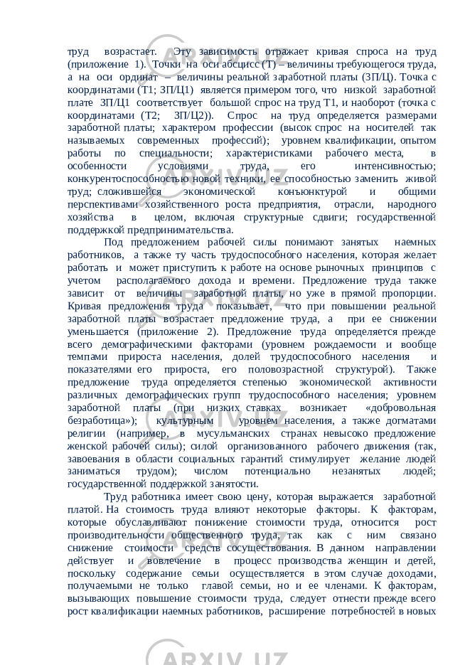 труд возрастает. Эту зависимость отражает кривая спроса на труд (приложение 1). Точки на оси абсцисс (Т) – величины требующегося труда, а на оси ординат – величины реальной заработной платы (3П/Ц). Точка с координатами (Т1; ЗП/Ц1) является примером того, что низкой заработной плате ЗП/Ц1 соответствует большой спрос на труд Т1, и наоборот (точка с координатами (Т2; ЗП/Ц2)). Спрос на труд определяется размерами заработной платы; характером профессии (высок спрос на носителей так называемых современных профессий); уровнем квалификации, опытом работы по специальности; характеристиками рабочего места, в особенности условиями труда, его интенсивностью; конкурентоспособностью новой техники, ее способностью заменить живой труд; сложившейся экономической конъюнктурой и общими перспективами хозяйственного роста предприятия, отрасли, народного хозяйства в целом, включая структурные сдвиги; государственной поддержкой предпринимательства. Под предложением рабочей силы понимают занятых наемных работников, а также ту часть трудоспособного населения, которая желает работать и может приступить к работе на основе рыночных принципов с учетом располагаемого дохода и времени. Предложение труда также зависит от величины заработной платы, но уже в прямой пропорции. Кривая предложения труда показывает, что при повышении реальной заработной платы возрастает предложение труда, а при ее снижении уменьшается (приложение 2). Предложение труда определяется прежде всего демографическими факторами (уровнем рождаемости и вообще темпами прироста населения, долей трудоспособного населения и показателями его прироста, его половозрастной структурой). Также предложение труда определяется степенью экономической активности различных демографических групп трудоспособного населения; уровнем заработной платы (при низких ставках возникает «добровольная безработица»); культурным уровнем населения, а также догматами религии (например, в мусульманских странах невысоко предложение женской рабочей силы); силой организованного рабочего движения (так, завоевания в области социальных гарантий стимулирует желание людей заниматься трудом); числом потенциально незанятых людей; государственной поддержкой занятости. Труд работника имеет свою цену, которая выражается заработной платой. На стоимость труда влияют некоторые факторы. К факторам, которые обуславливают понижение стоимости труда, относится рост производительности общественного труда, так как с ним связано снижение стоимости средств сосуществования. В данном направлении действует и вовлечение в процесс производства женщин и детей, поскольку содержание семьи осуществляется в этом случае доходами, получаемыми не только главой семьи, но и ее членами. К факторам, вызывающих повышение стоимости труда, следует отнести прежде всего рост квалификации наемных работников, расширение потребностей в новых 