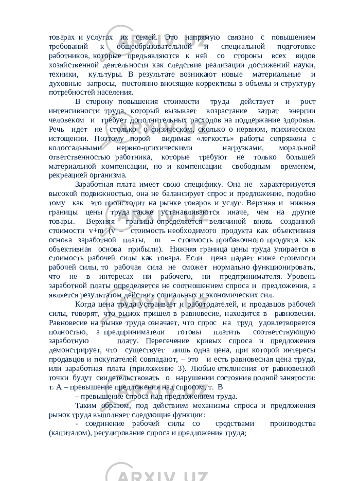 товарах и услугах их семей. Это напрямую связано с повышением требований к общеобразовательной и специальной подготовке работников, которые предъявляются к ней со стороны всех видов хозяйственной деятельности как следствие реализации достижений науки, техники, культуры. В результате возникают новые материальные и духовные запросы, постоянно вносящие коррективы в объемы и структуру потребностей населения. В сторону повышения стоимости труда действует и рост интенсивности труда, который вызывает возрастание затрат энергии человеком и требует дополнительных расходов на поддержание здоровья. Речь идет не столько о физическом, сколько о нервном, психическом истощении. Поэтому порой видимая «легкость» работы сопряжена с колоссальными нервно-психическими нагрузками, моральной ответственностью работника, которые требуют не только большей материальной компенсации, но и компенсации свободным временем, рекреацией организма. Заработная плата имеет свою специфику. Она не характеризуется высокой подвижностью, она не балансирует спрос и предложение, подобно тому как это происходит на рынке товаров и услуг. Верхняя и нижняя границы цены труда также устанавливаются иначе, чем на другие товары. Верхняя граница определяется величиной вновь созданной стоимости v+m (v – стоимость необходимого продукта как объективная основа заработной платы, m – стоимость прибавочного продукта как объективная основа прибыли). Нижняя граница цены труда упирается в стоимость рабочей силы как товара. Если цена падает ниже стоимости рабочей силы, то рабочая сила не сможет нормально функционировать, что не в интересах ни рабочего, ни предпринимателя. Уровень заработной платы определяется не соотношением спроса и предложения, а является результатом действия социальных и экономических сил. Когда цена труда устраивает и работодателей, и продавцов рабочей силы, говорят, что рынок пришел в равновесие, находится в равновесии. Равновесие на рынке труда означает, что спрос на труд удовлетворяется полностью, а предприниматели готовы платить соответствующую заработную плату. Пересечение кривых спроса и предложения демонстрирует, что существует лишь одна цена, при которой интересы продавцов и покупателей совпадают, – это и есть равновесная цена труда, или заработная плата (приложение 3). Любые отклонения от равновесной точки будут свидетельствовать о нарушении состояния полной занятости: т. А – превышение предложения над спросом, т. В – превышение спроса над предложением труда. Таким образом, под действием механизма спроса и предложения рынок труда выполняет следующие функции: - соединение рабочей силы со средствами производства (капиталом), регулирование спроса и предложения труда; 