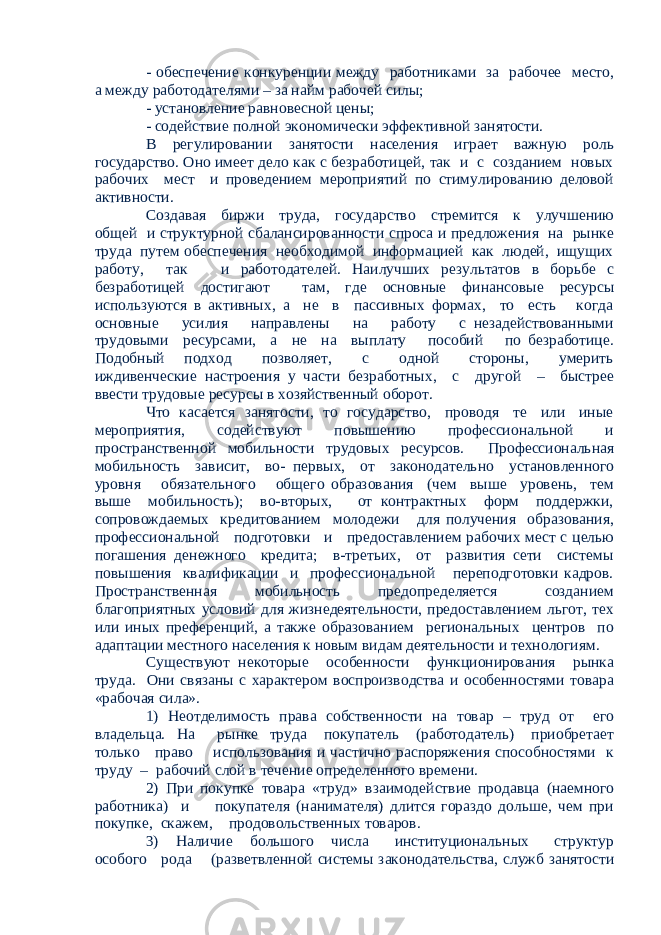 - обеспечение конкуренции между работниками за рабочее место, а между работодателями – за найм рабочей силы; - установление равновесной цены; - содействие полной экономически эффективной занятости. В регулировании занятости населения играет важную роль государство. Оно имеет дело как с безработицей, так и с созданием новых рабочих мест и проведением мероприятий по стимулированию деловой активности. Создавая биржи труда, государство стремится к улучшению общей и структурной сбалансированности спроса и предложения на рынке труда путем обеспечения необходимой информацией как людей, ищущих работу, так и работодателей. Наилучших результатов в борьбе с безработицей достигают там, где основные финансовые ресурсы используются в активных, а не в пассивных формах, то есть когда основные усилия направлены на работу с незадействованными трудовыми ресурсами, а не на выплату пособий по безработице. Подобный подход позволяет, с одной стороны, умерить иждивенческие настроения у части безработных, с другой – быстрее ввести трудовые ресурсы в хозяйственный оборот. Что касается занятости, то государство, проводя те или иные мероприятия, содействуют повышению профессиональной и пространственной мобильности трудовых ресурсов. Профессиональная мобильность зависит, во- первых, от законодательно установленного уровня обязательного общего образования (чем выше уровень, тем выше мобильность); во-вторых, от контрактных форм поддержки, сопровождаемых кредитованием молодежи для получения образования, профессиональной подготовки и предоставлением рабочих мест с целью погашения денежного кредита; в-третьих, от развития сети системы повышения квалификации и профессиональной переподготовки кадров. Пространственная мобильность предопределяется созданием благоприятных условий для жизнедеятельности, предоставлением льгот, тех или иных преференций, а также образованием региональных центров по адаптации местного населения к новым видам деятельности и технологиям. Существуют некоторые особенности функционирования рынка труда. Они связаны с характером воспроизводства и особенностями товара «рабочая сила». 1) Неотделимость права собственности на товар – труд от его владельца. На рынке труда покупатель (работодатель) приобретает только право использования и частично распоряжения способностями к труду – рабочий слой в течение определенного времени. 2) При покупке товара «труд» взаимодействие продавца (наемного работника) и покупателя (нанимателя) длится гораздо дольше, чем при покупке, скажем, продовольственных товаров. 3) Наличие большого числа институциональных структур особого рода (разветвленной системы законодательства, служб занятости 