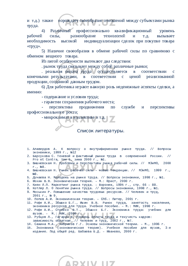 и т.д.) также порождает своеобразие отношений между субъектами рынка труда. 4) Различный профессионально квалификационный уровень рабочей силы, разнообразие технологий и т.д. вызывает необходимость высокой индивидуализации сделок при покупке товара «труд». 5) Наличие своеобразия в обмене рабочей силы по сравнению с обменом вещного товара. Из пятой особенности вытекают два следствия: . рынок труда связывает между собой различные рынки; . реальная оплата труда осуществляется в соответствии с конечными результатами, в соответствии с ценой реализованной продукции, созданной данным трудом. 6) Для работника играют важную роль неденежные аспекты сделки, а именно: - содержание и условия труда; - гарантии сохранения рабочего места; - перспектива продвижения по службе и перспективы профессионального роста; - микроклимат в коллективе и т.д. Список литературы. 1. Алавердов А. К вопросу о внутрифирменном рынке труда. // Вопросы экономики, 1999 г., №12 2. Барсукова С. Теневой и фиктивный рынки труда в современной России. // Pro et Contra, том 5, зима 2000 г., №1. 3. Вишневская Н. Проблемы и перспективы рынка рабочей силы. // МЭиМО, 2000 г., №8. 4. Вишневская Н. Рынок рабочей силы – новые тенденции. // МЭиМО, 1999 г., №8. 5. Дунаева Н. Молодежь на рынке труда. // Вопросы экономики, 1998 г., №1. 6. Иохин В.Я. Экономическая теория. – М.: Юрист, 2000 г. 7. Киян Л.П. Маркетинг рынка труда. – Воронеж, 1995 г., стр. 66 – 88. 8. Котляр Л. О понятии рынка труда. // Вопросы экономики, 1998 г., №1. 9. Моськин Р. Повышение качества трудовых ресурсов. // Человек и труд, 2001 г., № 9. 10. Попов А.И. Экономическая теория. – СПб.: Питер, 2001 г. 11. Рофе А.И., Збышко Б.Г., Ишин В.В. Рынок труда, занятость населения, экономика ресурсов для труда. Учебное пособие. – М.: МИК, 1998 г. 12. Рофе А.И., Стрейко В.Т., Збышко Б.Г. Экономика труда: учебник для вузов. – М.: МИК, 2000 г. 13. Рубцов Л., Гагарин В. Уровень оплаты труда и текучесть кадров: зависимость обратная. // Человек и труд, 2002 г., №7. 14. Сажина М.А., Чибриков Г.Г. Эсновы экономической теории. – М., 1996 г. 15. Экономика (экономическая теория). Учебное пособие для вузов, 3-е издание. Под общей ред. Бабаева Б.Д. – Иваново, 2000 г. 