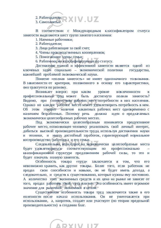 2. Работодатели; 3. Самозанятые. В соответствии с Международным классификатором статуса занятости выделяются шест групп занятого населения: 1. Наемные работники; 2. Работодатели; 3. Лица работающие за свой счет; 4. Члены производственных кооперативов; 5. Помогающие члены семьи; 6. Работники, не классифицируемые по статусу. Достижение полной и эффективной занятости является одной из ключевых задач социально – экономической политики государства, важнейшей проблемой экономической науки. Понятие «полная занятость» не имеет однозначного толкования. В зависимости от критерия, положенного в основу его характеристики, оно трактуется по разному. Возникает вопрос: при каком уровне вовлеченности в профессиональный труд может быть достигнута полная занятость? Видимо, при соответствии рабочих мест потребности в них населения. Однако не каждое рабочее место может удовлетворить потребность в нем. Об этом говорит наличие вакантных рабочих мест одновременно с наличием безработных. Поэтому речь должна идти о предлагаемых экономически целесообразных рабочих местах. Под экономически целесообразным понимается продуктивное рабочее место, позволяющее человеку реализовать свой личный интерес, добиться высокой производительности труда, используя достижения науки и техники, и иметь достойный заработок, гарантирующий нормальное воспроизводство работника и его семьи. Следовательно, если спрос на экономически целесообразные места будет удовлетворяться соответствующим по профессионально – квалификационной структуре предложением рабочей силы, то это и будет означать полную занятость. Особенность товара «труд» заключается в том, что его невозможно хранить, как другие товары. Более того, если работник не продал свои способности и навыки, он не будет иметь дохода, а следовательно, и средств к существованию, которые нужны ему постоянно. А количество этих жизненных средств и их цена на рынке не зависят от того, продал работник свой труд или нет. Эта особенность имеет огромное значение для рыночной экономики в целом. Существенная особенность товара труд заключается также в его полезности после начала использования. Он не уничтожается при использовании, а, напротив, создает или участвует (по теории предельной производительности) в создании благ. 