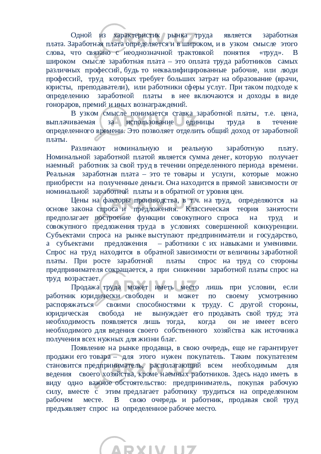 Одной из характеристик рынка труда является заработная плата. Заработная плата определяется и в широком, и в узком смысле этого слова, что связано с неоднозначной трактовкой понятия «труд». В широком смысле заработная плата – это оплата труда работников самых различных профессий, будь то неквалифицированные рабочие, или люди профессий, труд которых требует больших затрат на образование (врачи, юристы, преподаватели), или работники сферы услуг. При таком подходе к определению заработной платы в нее включаются и доходы в виде гонораров, премий и иных вознаграждений. В узком смысле понимается ставка заработной платы, т.е. цена, выплачиваемая за использование единицы труда в течение определенного времени. Это позволяет отделить общий доход от заработной платы. Различают номинальную и реальную заработную плату. Номинальной заработной платой является сумма денег, которую получает наемный работник за свой труд в течении определенного периода времени. Реальная заработная плата – это те товары и услуги, которые можно приобрести на полученные деньги. Она находится в прямой зависимости от номинальной заработной платы и в обратной от уровня цен. Цены на факторы производства, в т.ч. на труд, определяются на основе закона спроса и предложения. Классическая теория занятости предполагает построение функции совокупного спроса на труд и совокупного предложения труда в условиях совершенной конкуренции. Субъектами спроса на рынке выступают предприниматели и государство, а субъектами предложения – работники с их навыками и умениями. Спрос на труд находится в обратной зависимости от величины заработной платы. При росте заработной платы спрос на труд со стороны предпринимателя сокращается, а при снижении заработной платы спрос на труд возрастает. Продажа труда может иметь место лишь при условии, если работник юридически свободен и может по своему усмотрению распоряжаться своими способностями к труду. С другой стороны, юридическая свобода не вынуждает его продавать свой труд; эта необходимость появляется лишь тогда, когда он не имеет всего необходимого для ведения своего собственного хозяйства как источника получения всех нужных для жизни благ. Появление на рынке продавца, в свою очередь, еще не гарантирует продажи его товара – для этого нужен покупатель. Таким покупателем становится предприниматель, располагающий всем необходимым для ведения своего хозяйства, кроме наемных работников. Здесь надо иметь в виду одно важное обстоятельство: предприниматель, покупая рабочую силу, вместе с этим предлагает работнику трудиться на определенном рабочем месте. В свою очередь и работник, продавая свой труд предъявляет спрос на определенное рабочее место. 