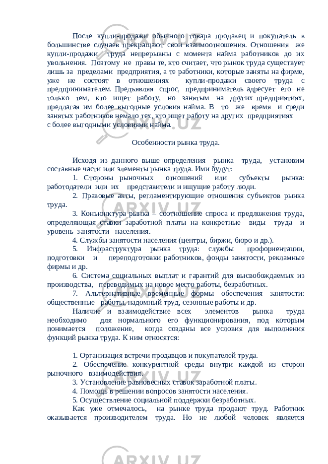 После купли-продажи обычного товара продавец и покупатель в большинстве случаев прекращают свои взаимоотношения. Отношения же купли-продажи труда непрерывны с момента найма работников до их увольнения. Поэтому не правы те, кто считает, что рынок труда существует лишь за пределами предприятия, а те работники, которые заняты на фирме, уже не состоят в отношениях купли-продажи своего труда с предпринимателем. Предъявляя спрос, предприниматель адресует его не только тем, кто ищет работу, но занятым на других предприятиях, предлагая им более выгодные условия найма. В то же время и среди занятых работников немало тех, кто ищет работу на других предприятиях с более выгодными условиями найма. Особенности рынка труда. Исходя из данного выше определения рынка труда, установим составные части или элементы рынка труда. Ими будут: 1. Стороны рыночных отношений или субъекты рынка: работодатели или их представители и ищущие работу люди. 2. Правовые акты, регламентирующие отношения субъектов рынка труда. 3. Конъюнктура рынка – соотношение спроса и предложения труда, определяющая ставки заработной платы на конкретные виды труда и уровень занятости населения. 4. Службы занятости населения (центры, биржи, бюро и др.). 5. Инфраструктура рынка труда: службы профориентации, подготовки и переподготовки работников, фонды занятости, рекламные фирмы и др. 6. Система социальных выплат и гарантий для высвобождаемых из производства, переводимых на новое место работы, безработных. 7. Альтернативные временные формы обеспечения занятости: общественные работы, надомный труд, сезонные работы и др. Наличие и взаимодействие всех элементов рынка труда необходимо для нормального его функционирования, под которым понимается положение, когда созданы все условия для выполнения функций рынка труда. К ним относятся: 1. Организация встречи продавцов и покупателей труда. 2. Обеспечение конкурентной среды внутри каждой из сторон рыночного взаимодействия. 3. Установление равновесных ставок заработной платы. 4. Помощь в решении вопросов занятости населения. 5. Осуществление социальной поддержки безработных. Как уже отмечалось, на рынке труда продают труд. Работник оказывается производителем труда. Но не любой человек является 