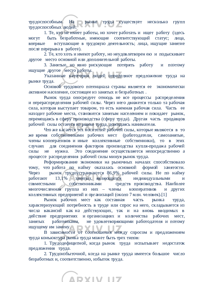 трудоспособным. На рынке труда существует несколько групп трудоспособных людей: 1. Те, кто не имеет работы, но хочет работать и ищет работу (здесь могут быть безработные, имеющие соответствующий статус; лица, впервые вступающие в трудовую деятельность; лица, ищущие занятие после перерыва в работе). 2. Те, кто хоть и имеют работу, но неудовлетворен ею и подыскивает другое место основной или дополнительной работы. 3. Занятые, но явно рискующие потерять работу и поэтому ищущие другое место работы. Указанные категории людей определяют предложение труда на рынке труда. Основой трудового потенциала страны является ее экономически активное население, состоящее из занятых и безработных . Рынок труда опосредует отнюдь не все процессы распределения и перераспределения рабочей силы. Через него движется только та рабочая сила, которая выступает товаром, то есть наемная рабочая сила. Часть ее находит рабочие места, становится занятым населением и покидает рынок, перемещаясь в сферу производства (сферу труда). Другая часть продавцов рабочей силы остается на рынке труда, дожидаясь нанимателя. Что же касается тех носителей рабочей силы, которые являются в то же время собственниками рабочих мест (работодатели, самозанятые, члены кооперативов и иные коллективные собственники), то в этих случаях для соединения факторов производства купля-продажа рабочей силы не нужна. Это соединение осуществляется непосредственно а процессе распределения рабочей силы минуя рынок труда. Реформирование экономики на рыночных началах способствовало тому, что работа по найму оказалась основной формой занятости. Через рынок трудоустраиваются 86,9% рабочей силы. Не по найму работают 13,1% занятых, являющихся индивидуальными и совместными собственниками средств производства. Наиболее многочисленная группа из них – члены кооперативов и других коллективных предприятий и организаций (около 7 млн. человек).[1] Рынок рабочих мест как составная часть рынка труда, характеризующий потребность в труде или спрос на него, складывается из числа вакансий как на действующих, так и на вновь вводимых в действие предприятиях и организациях и количества рабочих мест, занятых работниками, не удовлетворяющими работодателя и потому ищущему им замену. В зависимости от соотношения между спросом и предложением труда конъюктура рынка труда может быть трех типов: 1. Трудодефицитной, когда рынок труда испытывает недостаток предложения труда. 2. Трудоизбыточной, когда на рынке труда имеется большое число безработных и, соответственно, избыток труда. 