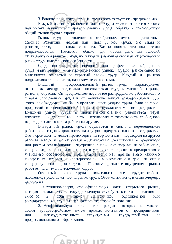3. Равновесной, когда спрос на труд соответствует его предложению. Каждый из типов рыночной конъюнктуры может относится к тому или иному региону или сфере приложения труда, образуя в совокупности общий рынок труда в стране. Рынок труда – явление многообразное, имеющие различные аспекты. Различают модели или типы рынков труда, его виды и разновидности, а также сегменты. Важно понять, что под этим подразумевается. Имеются общие для любых рыночных условий характеристики рынков труда, но каждый региональный или национальный рынок труда имеет и свои особенности. Среди типов выделяют внешний, или профессиональный, рынок труда и внутренний – внутрифирменный рынок. Среди разновидностей выделяются открытый и скрытый рынок труда. Каждый из рынков подразделяются на части, называемые сегментами. Внешний – профессиональный рынок труда характеризует отношения между продавцами и покупателями труда в масштабе страны, региона, отрасли. Он предполагает первичное распределение работников по сферам приложения труда и их движение между предприятиями. Для этого необходимо, чтобы у предлагающих услуги труда было наличие профессий и специальностей, в которых нуждаются многие предприятия. Внешний рынок труда в значительной степени реализуется через текучесть кадров, то есть предполагает возможность свободного перехода с одного места работы на другое. Внутренний рынок труда образуется в связи с перемещением работников с одной должности на другую пределах одного предприятия. Это перемещение может происходить по горизонтали – переводом на другое рабочее место и по вертикали – переходом с повышением в должности или ростом квалификации. Внутренний рынок ориентирован на работников, специализированных для работы в условиях конкретного предприятия с учетом его особенностей. Предприятие, если нет против этого каких-то конкретных причин, заинтересовано в сохранении людей, знающих специфику его производства. Поэтому развитие внутреннего рынка работает на снижение текучести кадров. Открытый рынок труда охватывает все трудоспособное население, представленное на рынке труда. Этот контингент, в свою очередь, делится на: 1. Организованную, или официальную, часть открытого рынка, которая замыкается на государственную службу занятости населения и включает в себя также выпускников официальной или государственной службы профессионального образования. 2. Неофициальную часть – тех граждан, которые занимаются своим трудоустройством путем прямых контактов с предприятиями или негосударственными структурами трудоустройства и профессионального образования. 
