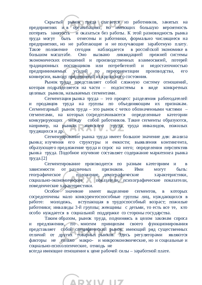 Скрытый рынок труда слагается из работников, занятых на предприятиях и в организациях, но имеющих большую вероятность потерять занятость и оказаться без работы. К этой разновидность рынка труда могут быть отнесены и работники, формально числящиеся на предприятиях, но не работающие и не получающие заработную плату. Такое положение сегодня наблюдается в российской экономике в большом масштабе. Оно вызвано ликвидацией прежней системы экономических отношений и производственных взаимосвязей, потерей традиционных поставщиков или потребителей и недостаточностью предпринимаемых усилий по переориентации производства, его конверсии, выводу предприятий из кризисного состояния. Рынок труда представляет собой сложную систему отношений, которая подразделяется на части – подсистемы в виде конкретных целевых рынков, называемых сегментами. Сегментация рынка труда – это процесс разделения работодателей и продавцов труда на группы по объединяющим их признакам. Сегментарный рынок труда – это рынок с четко обозначенными частями – сегментами, на которых сосредотачиваются определенные категории конкурирующих между собой работников. Такие сегменты образуются, например, на рынках женского труда, труда инвалидов, пожилых трудящихся и др. Сегментирование рынка труда имеет большое значение для: анализа рынка; изучения его структуры и емкости; выявления контингента, образующего предложение труда и спрос на него; определения перспектив рынка труда. Подобное изучение составляет содержание маркетинга рынка труда.[2] Сегментирование производится по разным категориям и в зависимости от различных признаков. Ими могут быть: географическое положение, демографические характеристики, социально-экономические показатели, психографические показатели, поведенческие характеристики. Особое значение имеет выделение сегментов, в которых сосредоточены мало конкурентоспособные группы лиц, нуждающихся в работе: молодежь, вступающая в трудоспособный возраст; пожилые работники; инвалиды 3-й группы; женщины с детьми, то есть все те, кто особо нуждается в социальной поддержке со стороны государства. Таким образом, рынок труда, подчиняясь в целом законам спроса и предложения, по многим принципам своего функционирования представляет собой специфический рынок, имеющий ряд существенных отличий от других товарных рынков. Здесь регуляторами являются факторы не только макро- и микроэкономические, но и социальные и социально-психологические, отнюдь не всегда имеющие отношение к цене рабочей силы – заработной плате. 