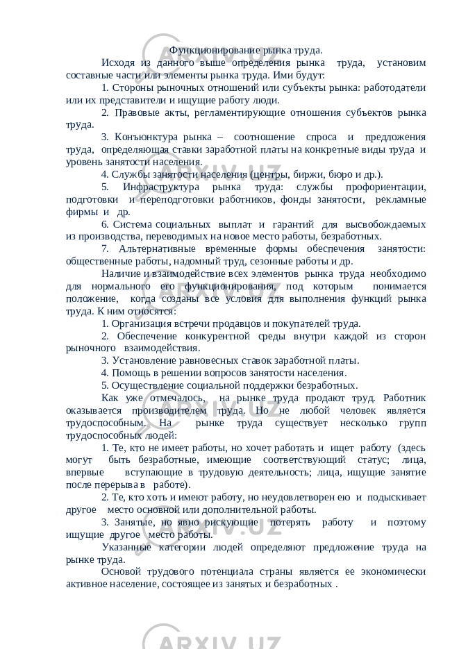 Функционирование рынка труда. Исходя из данного выше определения рынка труда, установим составные части или элементы рынка труда. Ими будут: 1. Стороны рыночных отношений или субъекты рынка: работодатели или их представители и ищущие работу люди. 2. Правовые акты, регламентирующие отношения субъектов рынка труда. 3. Конъюнктура рынка – соотношение спроса и предложения труда, определяющая ставки заработной платы на конкретные виды труда и уровень занятости населения. 4. Службы занятости населения (центры, биржи, бюро и др.). 5. Инфраструктура рынка труда: службы профориентации, подготовки и переподготовки работников, фонды занятости, рекламные фирмы и др. 6. Система социальных выплат и гарантий для высвобождаемых из производства, переводимых на новое место работы, безработных. 7. Альтернативные временные формы обеспечения занятости: общественные работы, надомный труд, сезонные работы и др. Наличие и взаимодействие всех элементов рынка труда необходимо для нормального его функционирования, под которым понимается положение, когда созданы все условия для выполнения функций рынка труда. К ним относятся: 1. Организация встречи продавцов и покупателей труда. 2. Обеспечение конкурентной среды внутри каждой из сторон рыночного взаимодействия. 3. Установление равновесных ставок заработной платы. 4. Помощь в решении вопросов занятости населения. 5. Осуществление социальной поддержки безработных. Как уже отмечалось, на рынке труда продают труд. Работник оказывается производителем труда. Но не любой человек является трудоспособным. На рынке труда существует несколько групп трудоспособных людей: 1. Те, кто не имеет работы, но хочет работать и ищет работу (здесь могут быть безработные, имеющие соответствующий статус; лица, впервые вступающие в трудовую деятельность; лица, ищущие занятие после перерыва в работе). 2. Те, кто хоть и имеют работу, но неудовлетворен ею и подыскивает другое место основной или дополнительной работы. 3. Занятые, но явно рискующие потерять работу и поэтому ищущие другое место работы. Указанные категории людей определяют предложение труда на рынке труда. Основой трудового потенциала страны является ее экономически активное население, состоящее из занятых и безработных . 