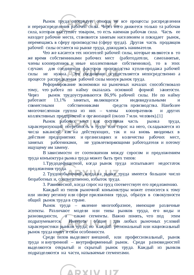 Рынок труда опосредует отнюдь не все процессы распределения и перераспределения рабочей силы. Через него движется только та рабочая сила, которая выступает товаром, то есть наемная рабочая сила. Часть ее находит рабочие места, становится занятым населением и покидает рынок, перемещаясь в сферу производства (сферу труда). Другая часть продавцов рабочей силы остается на рынке труда, дожидаясь нанимателя. Что же касается тех носителей рабочей силы, которые являются в то же время собственниками рабочих мест (работодатели, самозанятые, члены кооперативов и иные коллективные собственники), то в этих случаях для соединения факторов производства купля-продажа рабочей силы не нужна. Это соединение осуществляется непосредственно а процессе распределения рабочей силы минуя рынок труда. Реформирование экономики на рыночных началах способствовало тому, что работа по найму оказалась основной формой занятости. Через рынок трудоустраиваются 86,9% рабочей силы. Не по найму работают 13,1% занятых, являющихся индивидуальными и совместными собственниками средств производства. Наиболее многочисленная группа из них – члены кооперативов и других коллективных предприятий и организаций (около 7 млн. человек).[1] Рынок рабочих мест как составная часть рынка труда, характеризующий потребность в труде или спрос на него, складывается из числа вакансий как на действующих, так и на вновь вводимых в действие предприятиях и организациях и количества рабочих мест, занятых работниками, не удовлетворяющими работодателя и потому ищущему им замену. В зависимости от соотношения между спросом и предложением труда конъюктура рынка труда может быть трех типов: 1.Трудодефицитной, когда рынок труда испытывает недостаток предложения труда. 2. Трудоизбыточной, когда на рынке труда имеется большое число безработных и, соответственно, избыток труда. 3. Равновесной, когда спрос на труд соответствует его предложению. Каждый из типов рыночной конъюнктуры может относится к тому или иному региону или сфере приложения труда, образуя в совокупности общий рынок труда в стране. Рынок труда – явление многообразное, имеющие различные аспекты. Различают модели или типы рынков труда, его виды и разновидности, а также сегменты. Важно понять, что под этим подразумевается. Имеются общие для любых рыночных условий характеристики рынков труда, но каждый региональный или национальный рынок труда имеет и свои особенности. Среди типов выделяют внешний, или профессиональный, рынок труда и внутренний – внутрифирменный рынок. Среди разновидностей выделяются открытый и скрытый рынок труда. Каждый из рынков подразделяются на части, называемые сегментами. 