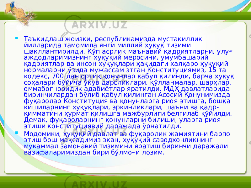  Таъкидлаш жоизки, республикамизда мустақиллик йилларида тамомила янги миллий ҳуқуқ тизими шакллантирилди. Кўп асрлик маънавий қадриятларни, улуғ аждодларимизнинг ҳуқуқий меросини, умумбашарий қадриятлар ва инсон ҳуқуқлари ҳақидаги халқаро ҳуқуқий нормаларни ўзида мужассам этган Конституциямиз, 15 та кодекс, 700 дан ортиқ қонунлар қабул қилинди, барча ҳуқуқ соҳалари бўйича ўқув дарсликлари, қўлланмалар, шарҳлар, оммабоп юридик адабиётлар яратилди. МДҲ давлатларида биринчилардан бўлиб қабул қилинган Асосий Қонунимизда фуқаролар Конституция ва қонунларга риоя этишга, бошқа кишиларнинг ҳуқуқлари, эркинликлари, шаъни ва қадр- қимматини ҳурмат қилишга мажбурлиги белгилаб қўйилди. Демак, фуқароларнинг қонунларни билиши, уларга риоя этиши конституциявий даражада ўрнатилди.  Модомики, ҳуқуқий давлат ва фуқаролик жамиятини барпо этиш бош мақсадимиз экан, ҳуқуқий саводхонликнинг мукаммал замонавий тизимини яратиш биринчи даражали вазифаларимиздан бири бўлмоғи лозим. 