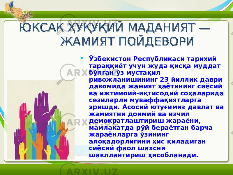 ЮКСАК ҲУҚУҚИЙ МАДАНИЯТ — ЮКСАК ҲУҚУҚИЙ МАДАНИЯТ — ЖАМИЯТ ПОЙДЕВОРИЖАМИЯТ ПОЙДЕВОРИ  Ўзбекистон Республикаси тарихий тараққиёт учун жуда қисқа муддат бўлган ўз мустақил ривожланишининг 23 йиллик даври давомида жамият ҳаётининг сиёсий ва ижтимоий-иқтисодий соҳаларида сезиларли муваффақиятларга эришди. Асосий ютуғимиз давлат ва жамиятни доимий ва изчил демократлаштириш жараёни, мамлакатда рўй бераётган барча жараёнларга ўзининг алоқадорлигини ҳис қиладиган сиёсий фаол шахсни шакллантириш ҳисобланади. 