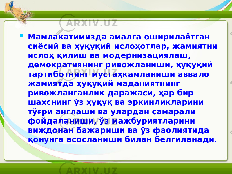  Мамлакатимизда амалга оширилаётган сиёсий ва ҳуқуқий ислоҳотлар, жамиятни ислоҳ қилиш ва модернизациялаш, демократиянинг ривожланиши, ҳуқуқий тартиботнинг мустаҳкамланиши аввало жамиятда ҳуқуқий маданиятнинг ривожланганлик даражаси, ҳар бир шахснинг ўз ҳуқуқ ва эркинликларини тўғри англаши ва улардан самарали фойдаланиши, ўз мажбуриятларини виждонан бажариши ва ўз фаолиятида қонунга асосланиши билан белгиланади. 