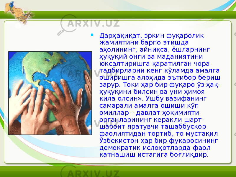  Дарҳақиқат, эркин фуқаролик жамиятини барпо этишда аҳолининг, айниқса, ёшларнинг ҳуқуқий онги ва маданиятини юксалтиришга қаратилган чора- тадбирларни кенг кўламда амалга оширишга алоҳида эътибор бериш зарур. Токи ҳар бир фуқаро ўз ҳақ- ҳуқуқини билсин ва уни ҳимоя қила олсин». Ушбу вазифанинг самарали амалга ошиши кўп омиллар – давлат ҳокимияти органларининг керакли шарт- шароит яратувчи ташаббускор фаолиятидан тортиб, то мустақил Ўзбекистон ҳар бир фуқаросининг демократик ислоҳотларда фаол қатнашиш истагига боғлиқдир. 