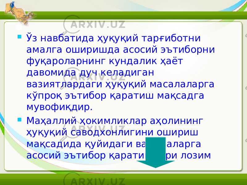  Ўз навбатида ҳуқуқий тарғиботни амалга оширишда асосий эътиборни фуқароларнинг кундалик ҳаёт давомида дуч келадиган вазиятлардаги ҳуқуқий масалаларга кўпроқ эътибор қаратиш мақсадга мувофиқдир.  М аҳаллий ҳокимликлар аҳолининг ҳуқуқий саводхонлигини ошириш мақсадида қуйидаги вазифаларга асосий эътибор қаратишлари лозим 