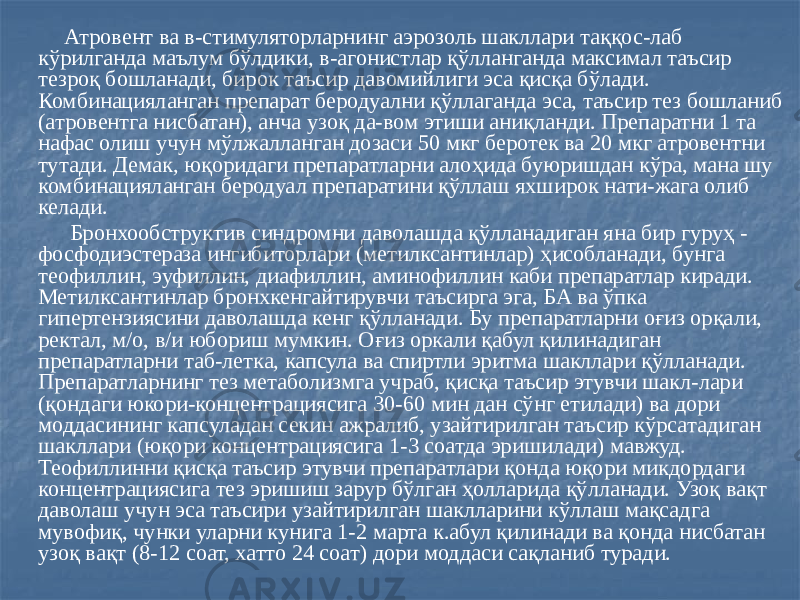  Атровент ва в-стимуляторларнинг аэрозоль шакллари таққос-лаб кўрилганда маълум бўлдики, в-агонистлар қўлланганда максимал таъсир тезроқ бошланади, бирок таъсир давомийлиги эса қисқа бўлади. Комбинацияланган препарат беродуални қўллаганда эса, таъсир тез бошланиб (атровентга нисбатан), анча узоқ да-вом этиши аниқланди. Препаратни 1 та нафас олиш учун мўлжалланган дозаси 50 мкг беротек ва 20 мкг атровентни тутади. Демак, юқоридаги препаратларни алоҳида буюришдан кўра, мана шу комбинацияланган беродуал препаратини қўллаш яхширок нати-жага олиб келади. Бронхообструктив синдромни даволашда қўлланадиган яна бир гуруҳ - фосфодиэстераза ингибиторлари (метилксантинлар) ҳисобланади, бунга теофиллин, эуфиллин, диафиллин, аминофиллин каби препаратлар киради. Метилксантинлар бронхкенгайтирувчи таъсирга эга, БА ва ўпка гипертензиясини даволашда кенг қўлланади. Бу препаратларни оғиз орқали, ректал, м/о, в/и юбориш мумкин. Оғиз оркали қабул қилинадиган препаратларни таб-летка, капсула ва спиртли эритма шакллари қўлланади. Препаратларнинг тез метаболизмга учраб, қисқа таъсир этувчи шакл-лари (қондаги юкори-концентрациясига 30-60 мин дан сўнг етилади) ва дори моддасининг капсуладан секин ажралиб, узайтирилган таъсир кўрсатадиган шакллари (юқори концентрациясига 1-3 соатда эришилади) мавжуд. Теофиллинни қисқа таъсир этувчи препаратлари қонда юқори микдордаги концентрациясига тез эришиш зарур бўлган ҳолларида қўлланади. Узоқ вақт даволаш учун эса таъсири узайтирилган шаклларини кўллаш мақсадга мувофиқ, чунки уларни кунига 1-2 марта к.абул қилинади ва қонда нисбатан узоқ вақт (8-12 соат, хатто 24 соат) дори моддаси сақланиб туради. 