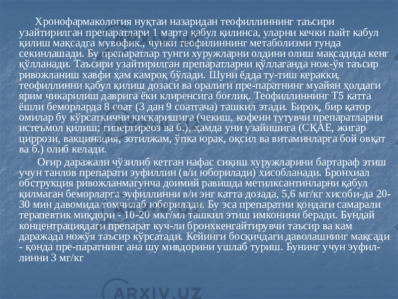  Хронофармакология нуқтаи назаридан теофиллиннинг таъсири узайтирилган препаратлари 1 марта қабул қилинса, уларни кечки пайт кабул қилиш мақсадга мувофик., чунки теофилиннинг метаболизми тунда секинлашади. Бу препаратлар тунги хуружларни олдини олиш мақсадида кенг қўлланади. Таъсири узайтирилган препаратларни қўллаганда нож-ўя таъсир ривожланиш хавфи ҳам камроқ бўлади. Шуни ёдда ту-тиш керакки, теофиллинни қабул қилиш дозаси ва оралиғи пре-паратнинг муайян ҳолдаги ярим чикарилиш даврига ёки клиренсига боғлиқ. Теофиллиннинг Т5 катта ёшли беморларда 8 соат (3 дан 9 соатгача) ташкил этади. Бироқ, бир қатор омилар бу кўрсаткични кисқаришига (чекиш, кофеин тутувчи препаратларни истеъмол қилиш; гипертиреоз ва б.), ҳамда уни узайишига (СҚАЕ, жигар циррози, вакцинация, зотилжам, ўпка юрак, оқсил ва витаминларга бой овқат ва б.) олиб келади. Оғир даражали чўзилиб кетган нафас сиқиш хуружларини бартараф этиш учун танлов препарати эуфиллин (в/и юборилади) хисобланади. Бронхиал обструкция ривожланмагунча доимий равишда метилксантинларни қабул қилмаган беморларга эуфиллинни в/и энг катта дозада, 5,6 мг/кг хисоби-да 20- 30 мин давомида томчилаб юборилади. Бу эса препаратни қондаги самарали терапевтик миқдори - 10-20 мкг/мл ташкил этиш имконини беради. Бундай концентрациядаги препарат куч-ли бронхкенгайтирувчи таъсир ва кам даражада ножўя таъсир кўрсатади. Кейинги босқичдаги даволашнинг мақсади - қонда пре-паратнинг ана шу мивдорини ушлаб туриш. Бунинг учун эуфил- линни 3 мг/кг 