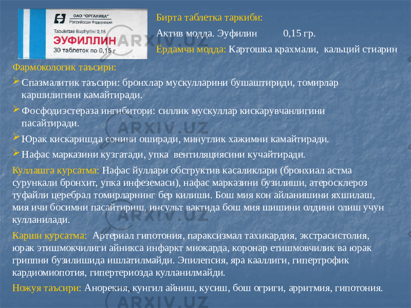 Бирта таблетка таркиби: Актив модда. Эуфилин 0,15 гр. Ёрдамчи модда: Картошка крахмали, кальций стиарин Фармокологик таъсири:  Спазмалитик таъсири: бронхлар мускулларини бушаштириди, томирлар каршилигини камайтиради.  Фосфодиэстераза ингибитори: силлик мускуллар кискарувчанлигини пасайтиради.  Юрак кискаришда сонини оширади, минутлик хажимни камайтиради.  Нафас марказини кузгатади, упка вентиляциясини кучайтиради. Куллашга курсатма: Нафас йуллари обструктив касаликлари (бронхиал астма сурункали бронхит, упка инфеземаси), нафас марказини бузилиши, атеросклероз туфайли церебрал томирларнинг бер килиши. Бош мия кон айланишини яхшилаш, мия ичи босимни пасайтириш, инсульт вактида бош мия шишини олдини олиш учун кулланилади. Карши курсатма: Артериал гипотония, параксизмал тахикардия, экстрасистолия, юрак этишмокчилиги айникса инфаркт миокарда, коронар етишмовчилик ва юрак гриппни бузилишида ишлатилмайди. Эпилепсия, яра кааллиги, гипертрофик кардиомиопотия, гипертериозда кулланилмайди. Ножуя таъсири: Анорекия, кунгил айниш, кусиш, бош огриги, арритмия, гипотония. 