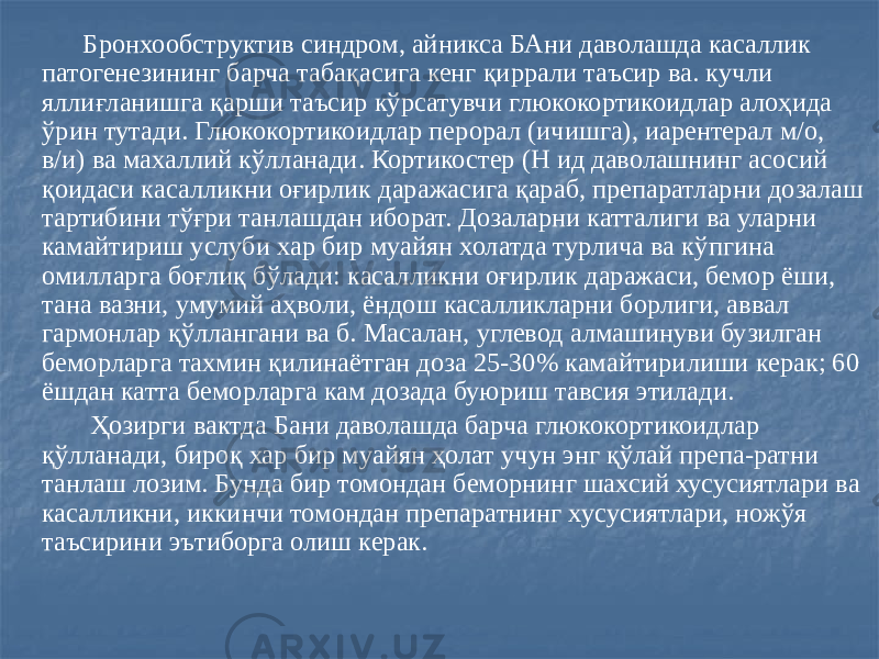  Бронхообструктив синдром, айникса БАни даволашда касаллик патогенезининг барча табақасига кенг қиррали таъсир ва. кучли яллиғланишга қарши таъсир кўрсатувчи глюкокортикоидлар алоҳида ўрин тутади. Глюкокортикоидлар перорал (ичишга), иарентерал м/о, в/и) ва махаллий кўлланади. Кортикостер (Н ид даволашнинг асосий қоидаси касалликни оғирлик даражасига қараб, препаратларни дозалаш тартибини тўғри танлашдан иборат. Дозаларни катталиги ва уларни камайтириш услуби хар бир муайян холатда турлича ва кўпгина омилларга боғлиқ бўлади: касалликни оғирлик даражаси, бемор ёши, тана вазни, умумий аҳволи, ёндош касалликларни борлиги, аввал гармонлар қўллангани ва б. Масалан, углевод алмашинуви бузилган беморларга тахмин қилинаётган доза 25-30% камайтирилиши керак; 60 ёшдан катта беморларга кам дозада буюриш тавсия этилади. Ҳозирги вактда Бани даволашда барча глюкокортикоидлар қўлланади, бироқ хар бир муайян ҳолат учун энг қўлай препа-ратни танлаш лозим. Бунда бир томондан беморнинг шахсий хусусиятлари ва касалликни, иккинчи томондан препаратнинг хусусиятлари, ножўя таъсирини эътиборга олиш керак. 