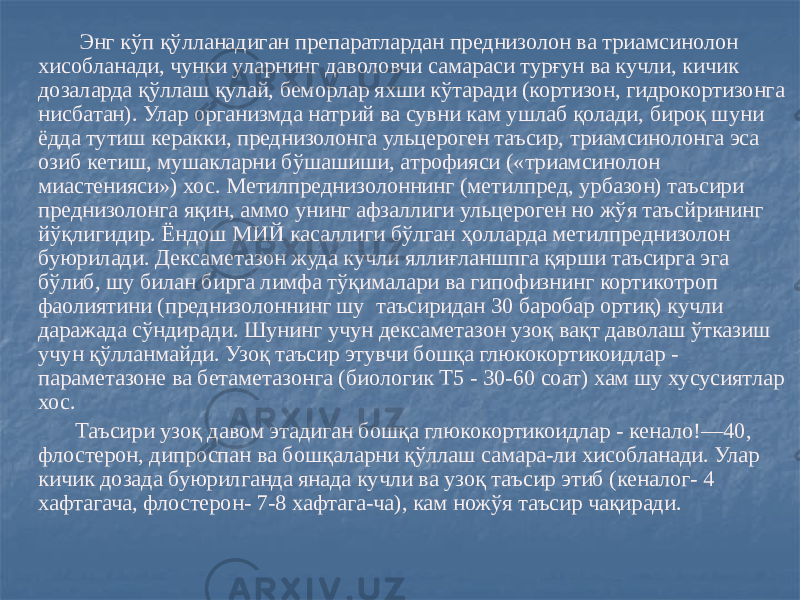  Энг кўп қўлланадиган препаратлардан преднизолон ва триамсинолон хисобланади, чунки уларнинг даволовчи самараси турғун ва кучли, кичик дозаларда қўллаш қулай, беморлар яхши кўтаради (кортизон, гидрокортизонга нисбатан). Улар организмда натрий ва сувни кам ушлаб қолади, бироқ шуни ёдда тутиш керакки, преднизолонга ульцероген таъсир, триамсинолонга эса озиб кетиш, мушакларни бўшашиши, атрофияси («триамсинолон миастенияси») хос. Метилпреднизолоннинг (метилпред, урбазон) таъсири преднизолонга яқин, аммо унинг афзаллиги ульцероген но жўя таъсйрининг йўқлигидир. Ёндош МИЙ касаллиги бўлган ҳолларда метилпреднизолон буюрилади. Дексаметазон жуда кучли яллиғланшпга қярши таъсирга эга бўлиб, шу билан бирга лимфа тўқималари ва гипофизнинг кортикотроп фаолиятини (преднизолоннинг шу таъсиридан 30 баробар ортиқ) кучли даражада сўндиради. Шунинг учун дексаметазон узоқ вақт даволаш ўтказиш учун қўлланмайди. Узоқ таъсир этувчи бошқа глюкокортикоидлар - параметазоне ва бетаметазонга (биологик Т5 - 30-60 соат) хам шу хусусиятлар хос. Таъсири узоқ давом этадиган бошқа глюкокортикоидлар - кенало!—40, флостерон, дипроспан ва бошқаларни қўллаш самара-ли хисобланади. Улар кичик дозада буюрилганда янада кучли ва узоқ таъсир этиб (кеналог- 4 хафтагача, флостерон- 7-8 хафтага-ча), кам ножўя таъсир чақиради. 