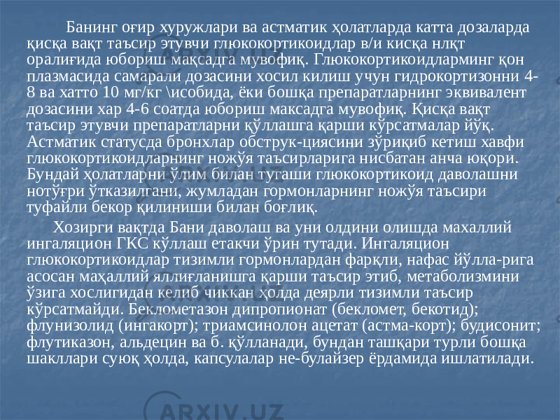  Банинг оғир хуружлари ва астматик ҳолатларда катта дозаларда қисқа вақт таъсир этувчи глюкокортикоидлар в/и кисқа нлқт оралиғида юбориш мақсадга мувофиқ. Глюкокортикоидларминг қон плазмасида самарали дозасини хосил килиш учун гидрокортизонни 4- 8 ва хатто 10 мг/кг \исобида, ёки бошқа препаратларнинг эквивалент дозасини хар 4-6 соатда юбориш максадга мувофиқ. Қисқа вақт таъсир этувчи препаратларни қўллашга қарши кўрсатмалар йўқ. Астматик статусда бронхлар обструк-циясини зўриқиб кетиш хавфи глюкокортикоидларнинг ножўя таъсирларига нисбатан анча юқори. Бундай ҳолатларни ўлим билан тугаши глюкокортикоид даволашни нотўғри ўтказилгани, жумладан гормонларнинг ножўя таъсири туфайли бекор қилиниши билан боғлиқ. Хозирги вақтда Бани даволаш ва уни олдини олишда махаллий ингаляцион ГКС кўллаш етакчи ўрин тутади. Ингаляцион глюкокортикоидлар тизимли гормонлардан фарқли, нафас йўлла-рига асосан маҳаллий яллиғланишга қарши таъсир этиб, метаболизмини ўзига хослигидан келиб чиккан ҳолда деярли тизимли таъсир кўрсатмайди. Беклометазон дипропионат (бекломет, бекотид); флунизолид (ингакорт); триамсинолон ацетат (астма-корт); будисонит; флутиказон, альдецин ва б. қўлланади, бундан ташқари турли бошқа шакллари суюқ ҳолда, капсулалар не-булайзер ёрдамида ишлатилади. 