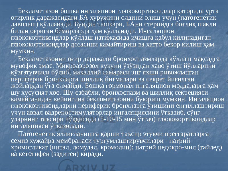  Бекламетазон бошка ингаляцион глюкокортикоидлар қаторида урта оғирлик даражасидаги БА хуружини олдини олиш учун (патогенетик даволаш) қўлланади. Бундан ташкари, БАни стероидга боғлиқ шакли билан оғриган беморларда ҳам кўлланади. Ингаляцион глюкокортикоидлар кўллаш натижасида ичишга қабул қилинадиган глюкокортикоидлар дозасини камайтириш ва хатто бекор килиш ҳам мумкин. Бекламетазонни оғир даражали бронхоспазмларда кўллаш мақсадга мувофик эмас. Микроаэрозол кукуни ўзўзидан хаво ўтиш йўлларини қўзғатувчиси бўлиб, махаллий самараси энг яхши ривожланган периферик бронхларга шиллиқ йиғмалари ва секрет йиғилган жойлардан ўта олмайди. Бошқа гормонал ингаляцион моддаларга ҳам шу хусусият хос. Шу сабабли, бронхоспазм ва шиллиқ секрецияси камайганидан кейингина беклометазонни буюриш мумкнн. Ингаляцион глюкокортикоидларни периферик бронхларга ўтишини енгиллаштириш учун аввал вадреностимуляторлар ингаляциясини ўтказиб, сўнг уларнинг таъсири чўққисида (5-10-15 мин ўтгач) глюкокортикоидлар ингаляцияси ўтказилади. Патогенетик яллиғланишга қарши таъсир этувчи преггаратларга семиз хужайра мембранаси турғумлаштирувчилари - натрий хромогликат (интал, ломудал, кромолин); натрий недокро-мил (тайлед) ва кетотифен (задитен) киради. 