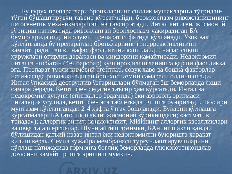  Бу гурух препаратлари бронхларнинг силлик мушакларига тўғридан- тўғри бўшаштирувчи таъсир кўрсатмайди, бромхоспазм ривожланишининг патогенетик механизмларигагина таъсир этади. Интал антиген, жисмоний зўриқиш натижасида ривожланган бронхоспазм чақирадиган БА беморларида олдини олувчи препарат сифатида қўлланади. Узок вакт кўлланганда бу препаратлар бронхларнинг гиперреактивлигини камайтиради, ташки нафас фаолиятини яхшилайди, нафас сиқиш хуружлари оғирлик даражаси ва миқдорини камайтиради. Недокромил инталга нисбатан (4-6 баробар) кучлироқ яллиғланишга қарши фаолликка эга. Препарат турли кимёвий агентлар, совук хаво ва бошқа факторлар натижасида ривожланадиган бронхоспазмни самарали олдини олади. Интал ўпкасида деструктив ўзгаришлари бўлмаган ёш беморларда яхши самара беради. Кетотифен седатив таъсир ҳам кўрсатади. Интал ва недокромил кукуни (спинхалер ёрдамида) ёки аэрозоль эритмаси ингаляция усулида, кетотифен эса таблеткада ичишга буюрилади. Таъсири мунтазам қўллангандан 2-4 хафта ўтгач бошланади. Буларни қўллашга кўрсатмалар: БА (атопик шакли; жисмоний зўрикишдаги; «астматик триада»); аллергик ринит; коньюктивит; МИИнинг аллергик касалликлари ва овқатга аллергиялар. Шуни айтиш лозимки, БАнинг шакли қандай бўлишидан қатъий назар интал ёки недокромилни буюришга харакат қилиш керак. Семиз хужайра мембранаси турғунлаштирувчиларини кўллаш натижасида гормонга боғлиқ беморларда глюкокортикоидлар дозасини камайтиришга эришиш мумкин. 