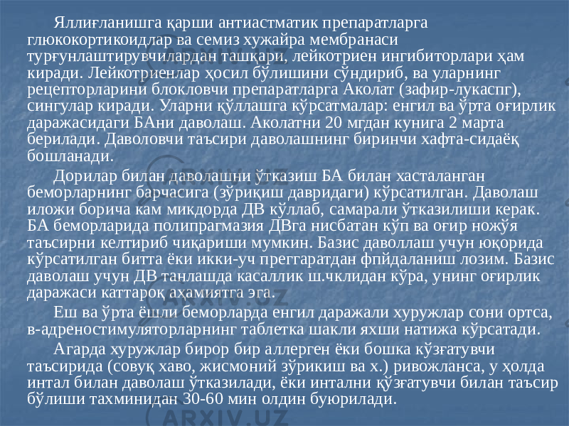  Яллиғланишга қарши антиастматик препаратларга глюкокортикоидлар ва семиз хужайра мембранаси турғунлаштирувчилардан ташқари, лейкотриен ингибиторлари ҳам киради. Лейкотриенлар ҳосил бўлишини сўндириб, ва уларнинг рецепторларини блокловчи препаратларга Аколат (зафир-лукаспг), сингулар киради. Уларни қўллашга кўрсатмалар: енгил ва ўрта оғирлик даражасидаги БАни даволаш. Аколатни 20 мгдан кунига 2 марта берилади. Даволовчи таъсири даволашнинг биринчи хафта-сидаёқ бошланади. Дорилар билан даволашни ўтказиш БА билан хасталанган беморларнинг барчасига (зўриқиш давридаги) кўрсатилган. Даволаш иложи борича кам микдорда ДВ кўллаб, самарали ўтказилиши керак. БА беморларида полипрагмазия ДВга нисбатан кўп ва оғир ножўя таъсирни келтириб чиқариши мумкин. Базис даволлаш учун юқорида кўрсатилган битта ёки икки-уч преггаратдан фпйдаланиш лозим. Базис даволаш учун ДВ танлашда касаллик ш.чклидан кўра, унинг оғирлик даражаси каттароқ аҳамиятга эга. Еш ва ўрта ёшли беморларда енгил даражали хуружлар сони ортса, в-адреностимуляторларнинг таблетка шакли яхши натижа кўрсатади. Агарда хуружлар бирор бир аллерген ёки бошка кўзғатувчи таъсирида (совуқ хаво, жисмоний зўрикиш ва х.) ривожланса, у ҳолда интал билан даволаш ўтказилади, ёки интални қўзғатувчи билан таъсир бўлиши тахминидан 30-60 мин олдин буюрилади. 