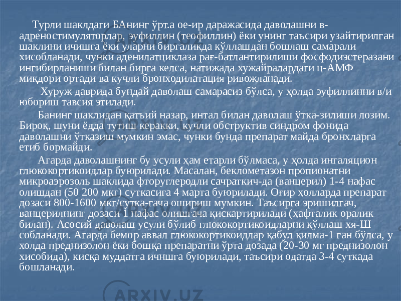  Турли шаклдаги БАнинг ўрт.а ое-ир даражасида даволашни в- адреностимуляторлар, эуфиллин (теофиллин) ёки унинг таъсири узайтирилган шаклини ичишга ёки уларни биргаликда кўллашдан бошлаш самарали хисобланади, чунки аденилатциклаза рағ-батлантирилиши фосфодиэстеразани ингибирланиши билан бирга келса, натижада хужайралардаги ц-АМФ миқдори ортади ва кучли бронходилатация ривожланади. Хуруж даврида бундай даволаш самарасиз бўлса, у ҳолда эуфиллинни в/и юбориш тавсия этилади. Банинг шаклидан қатъий назар, интал билан даволаш ўтка-зилиши лозим. Бироқ, шуни ёдда тутиш керакки, кучли обструктив синдром фонида даволашни ўтказиш мумкин эмас, чунки бунда препарат майда бронхларга етиб бормайди. Агарда даволашнинг бу усули ҳам етарли бўлмаса, у ҳолда ингаляцион глюкокортикоидлар буюрилади. Масалан, беклометазон пропионатни микроаэрозоль шаклида фторуглеродли сачраткич-да (ванцерил) 1-4 нафас олишдан (50 200 мкг) суткасига 4 марта буюрилади. Оғир ҳолларда препарат дозаси 800-1600 мкг/сутка-гача ошириш мумкин. Таъсирга эришилгач, ванцерилнинг дозаси 1 нафас олишгача қискартирилади (ҳафталик оралик билан). Асосий даволаш усули бўлиб глюкокортикоидларни қўллаш хя-Ш собланади. Агарда бемор аввал глюкокортикоидлар қабул қилма-1 ган бўлса, у холда преднизолон ёки бошқа препаратни ўрта дозада (20-30 мг преднизолон хисобида), кисқа муддатга ичншга буюрилади, таъсири одатда 3-4 суткада бошланади. 