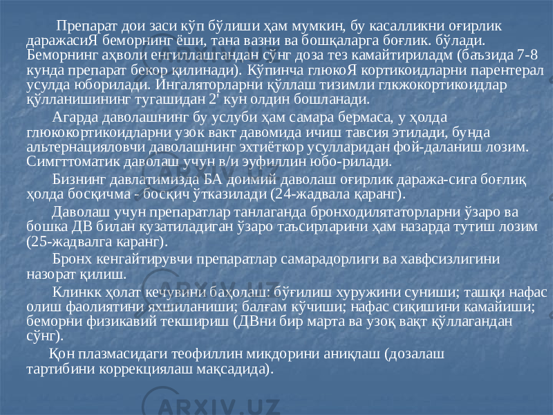  Препарат дои заси кўп бўлиши ҳам мумкин, бу касалликни оғирлик даражасиЯ беморнинг ёши, тана вазни ва бошқаларга боғлик. бўлади. Беморнинг аҳволи енгиллашгандан сўнг доза тез камайтириладм (баъзида 7-8 кунда препарат бекор қилинади). Кўпинча глюкоЯ кортикоидларни парентерал усулда юборилади. Ингаляторларни қўллаш тизимли глкжокортикоидлар қўлланишининг тугашидан 2&#39; кун олдин бошланади. Агарда даволашнинг бу услуби ҳам самара бермаса, у ҳолда глюкокортикоидларни узок вакт давомида ичиш тавсия этилади, бунда альтернацияловчи даволашнинг эхтиёткор усулларидан фой-даланиш лозим. Симгттоматик даволаш учун в/и эуфиллин юбо-рилади. Бизнинг давлатимизда БА доимий даволаш оғирлик даража-сига боғлиқ ҳолда босқичма - босқич ўтказилади (24-жадвала қаранг). Даволаш учун препаратлар танлаганда бронходилятаторларни ўзаро ва бошка ДВ билан кузатиладиган ўзаро таъсирларини ҳам назарда тутиш лозим (25-жадвалга каранг). Бронх кенгайтирувчи препаратлар самарадорлиги ва хавфсизлигини назорат қилиш. Клинкк ҳолат кечувини баҳолаш: бўғилиш хуружини суниши; ташқи нафас олиш фаолиятини яхшиланиши; балғам кўчиши; нафас сиқишини камайиши; беморни физикавий текшириш (ДВни бир марта ва узоқ вақт қўллагандан сўнг). Қон плазмасидаги теофиллин микдорини аниқлаш (дозалаш тартибини коррекциялаш мақсадида). 