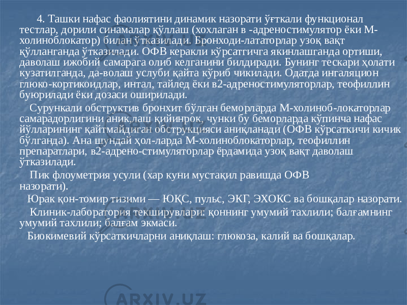  4. Ташки нафас фаолиятини динамик назорати ўғткали функционал тестлар, дорили синамалар қўллаш (хохлаган в -адреностимулятор ёки М- холиноблокатор) билан ўтказилади. Бронходи-лататорлар узоқ вақт қўлланганда ўтказилади. ОФВ керакли кўрсатгичга якинлашганда ортиши, даволаш ижобий самарага олиб келганини билдиради. Бунинг тескари ҳолати кузатилганда, да-волаш услуби қайта кўриб чикилади. Одатда ингаляцион глюко-кортикоидлар, интал, тайлед ёки в2-адреностимуляторлар, теофиллин буюрилади ёки дозаси оширилади. Сурункали обструктив бронхит бўлган беморларда М-холиноб-локаторлар самарадорлигини аник,лаш қийинрок, чунки бу беморларда кўпинча нафас йўлларининг қайтмайдиган обструкцияси аниқланади (ОФВ кўрсаткичи кичик бўлганда). Ана шундай ҳол-ларда М-холиноблокаторлар, теофиллин препаратлари, в2-адрено-стимуляторлар ёрдамида узоқ вақт даволаш ўтказилади. Пик флоуметрия усули (хар куни мустақил равишда ОФВ назорати). Юрак қон-томир тизими — ЮҚС, пульс, ЭКГ, ЭХОКС ва бошқалар назорати. Клиник-лаборатория текширувлари: қоннинг умумий тахлили; балғамнинг умумий тахлили; балғам экмаси. Биокимевий кўрсаткичларни аниқлаш: глюкоза, калий ва бошқалар. 