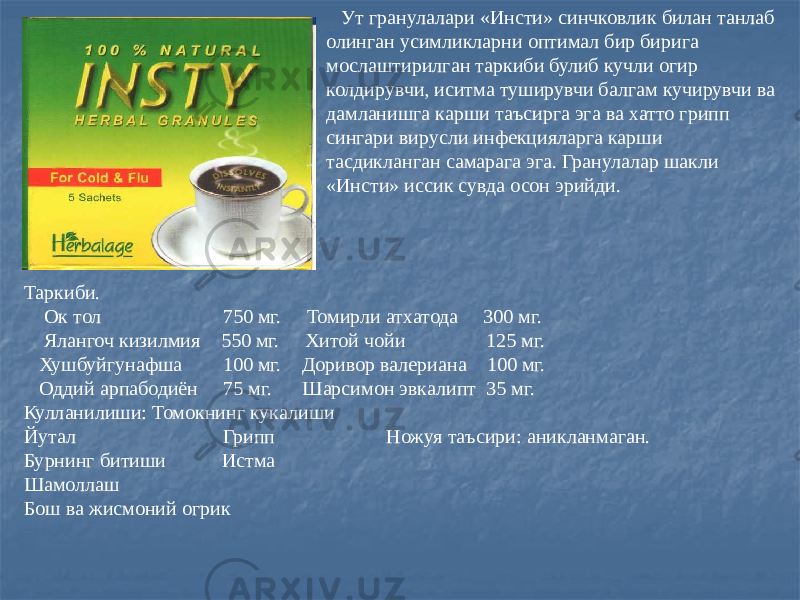  Ут гранулалари «Инсти» синчковлик билан танлаб олинган усимликларни оптимал бир бирига мослаштирилган таркиби булиб кучли огир колдирувчи, иситма туширувчи балгам кучирувчи ва дамланишга карши таъсирга эга ва хатто грипп сингари вирусли инфекцияларга карши тасдикланган самарага эга. Гранулалар шакли «Инсти» иссик сувда осон эрийди. Таркиби. Ок тол 750 мг. Томирли атхатода 300 мг. Ялангоч кизилмия 550 мг. Хитой чойи 125 мг. Хушбуйгунафша 100 мг. Доривор валериана 100 мг. Оддий арпабодиён 75 мг. Шарсимон эвкалипт 35 мг. Кулланилиши: Томокнинг кукалиши Йутал Грипп Ножуя таъсири: аникланмаган. Бурнинг битиши Истма Шамоллаш Бош ва жисмоний огрик 