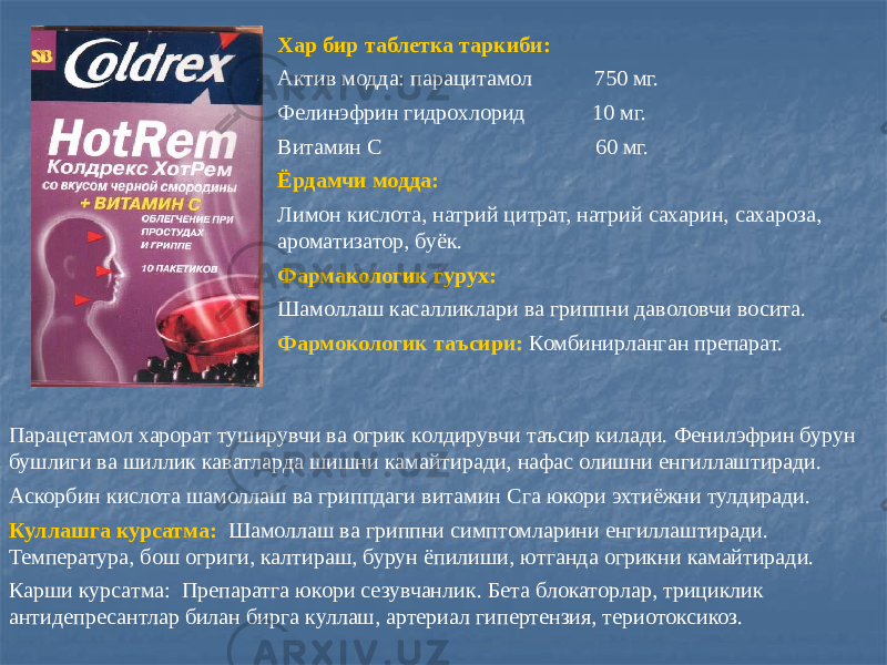 Хар бир таблетка таркиби: Актив модда: парацитамол 750 мг. Фелинэфрин гидрохлорид 10 мг. Витамин С 60 мг. Ёрдамчи модда: Лимон кислота, натрий цитрат, натрий сахарин, сахароза, ароматизатор, буёк. Фармакологик гурух: Шамоллаш касалликлари ва гриппни даволовчи восита. Фармокологик таъсири: Комбинирланган препарат. Парацетамол харорат туширувчи ва огрик колдирувчи таъсир килади. Фенилэфрин бурун бушлиги ва шиллик каватларда шишни камайтиради, нафас олишни енгиллаштиради. Аскорбин кислота шамоллаш ва гриппдаги витамин Сга юкори эхтиёжни тулдиради. Куллашга курсатма: Шамоллаш ва гриппни симптомларини енгиллаштиради. Температура, бош огриги, калтираш, бурун ёпилиши, ютганда огрикни камайтиради. Карши курсатма: Препаратга юкори сезувчанлик. Бета блокаторлар, трициклик антидепресантлар билан бирга куллаш, артериал гипертензия, териотоксикоз. 