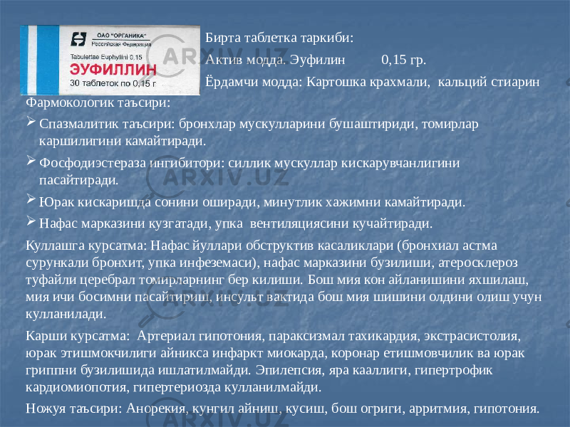 Бирта таблетка таркиби: Актив модда. Эуфилин 0,15 гр. Ёрдамчи модда: Картошка крахмали, кальций стиарин Фармокологик таъсири:  Спазмалитик таъсири: бронхлар мускулларини бушаштириди, томирлар каршилигини камайтиради.  Фосфодиэстераза ингибитори: силлик мускуллар кискарувчанлигини пасайтиради.  Юрак кискаришда сонини оширади, минутлик хажимни камайтиради.  Нафас марказини кузгатади, упка вентиляциясини кучайтиради. Куллашга курсатма: Нафас йуллари обструктив касаликлари (бронхиал астма сурункали бронхит, упка инфеземаси), нафас марказини бузилиши, атеросклероз туфайли церебрал томирларнинг бер килиши. Бош мия кон айланишини яхшилаш, мия ичи босимни пасайтириш, инсульт вактида бош мия шишини олдини олиш учун кулланилади. Карши курсатма: Артериал гипотония, параксизмал тахикардия, экстрасистолия, юрак этишмокчилиги айникса инфаркт миокарда, коронар етишмовчилик ва юрак гриппни бузилишида ишлатилмайди. Эпилепсия, яра кааллиги, гипертрофик кардиомиопотия, гипертериозда кулланилмайди. Ножуя таъсири: Анорекия, кунгил айниш, кусиш, бош огриги, арритмия, гипотония. 