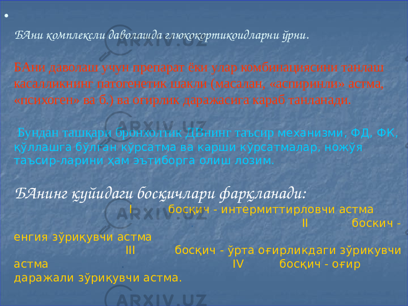 • БАни комплексли даволашда глюкокортикоидларни ўрни. БАни даволаш учун препарат ёки улар комбинациясини танлаш касалликнинг патогенетик шакли (масалан, «аспиринли» астма, «психоген» ва б.) ва оғирлик даражасига караб танланади. Бундан ташқари бронхолтик ДВнинг таъсир механизми, ФД, ФК, қўллашга бўлган кўрсатма ва карши кўрсатмалар, ножўя таъсир-ларини ҳам эътиборга олиш лозим. БАнинг қуйидаги босқичлари фарқланади: I босқич - интермиттирловчи астма . II боскич - енгия зўриқувчи астма III босқич - ўрта оғирликдаги зўрикувчи астма . IV босқич - оғир даражали зўриқувчи астма. 