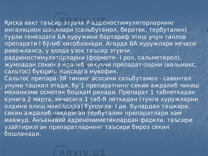 Қисқа вақт таъсир этувчи Р-адреностимуляторларнинг ингаляцион шакллари (сальбутамол, беротек, тербуталин) турли генездаги БА хуружини бартараф этиш учун танлов препарати I бўлиб ҳисобланади. Агарда БА хуружлари кечаси ривожланса, у ҳолда узоқ таъсир этувчи радреностимуляторларни (формоте- I рол, сальметерол), жумладан секин ажралиб чиқувчи препарат-ларни (вальмакс, сальтос) буюриш мақсадга мувофик. Сальтос препара-ЗЯ тининг асосини сальбутамол - савентол унуми ташкил этади, бу 1 препаратнинг секии ажралиб чикиш механизми осмотик бошқаН рилади. Препарат 1 таблеткадан кунига 2 марта, кечасига 1 таб-Я леткадан (тунги хуружларни олдини олиш максадида) буюрила- I ди. Булардан ташкари, секин ажралиб чиқадиган тербуталин препаратлари хам мавжуд. Анъанавий адреномиметиклардан фаркли, таъсири узайтирилган препаратларнинг таъсири бироз секин бошланади. 