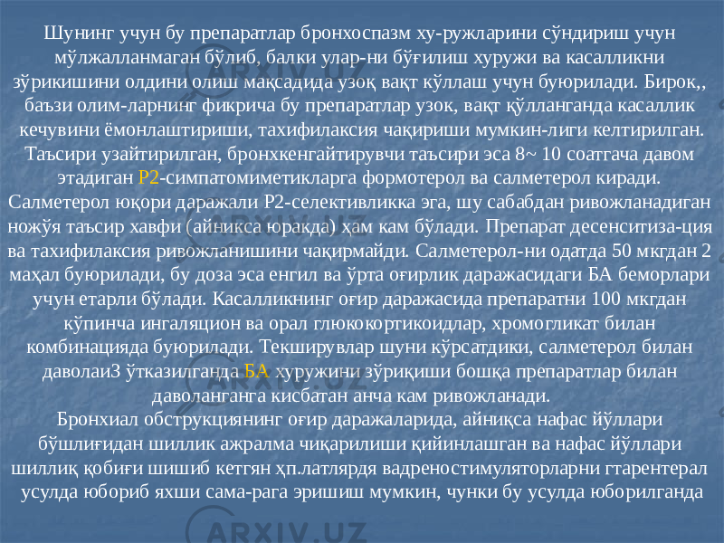 Шунинг учун бу препаратлар бронхоспазм ху-ружларини сўндириш учун мўлжалланмаган бўлиб, балки улар-ни бўғилиш хуружи ва касалликни зўрикишини олдини олиш мақсадида узоқ вақт кўллаш учун буюрилади. Бирок,, баъзи олим-ларнинг фикрича бу препаратлар узок, вақт қўлланганда касаллик кечувини ёмонлаштириши, тахифилаксия чақириши мумкин-лиги келтирилган. Таъсири узайтирилган, бронхкенгайтирувчи таъсири эса 8~ 10 соатгача давом этадиган Р2 -симпатомиметикларга формотерол ва салметерол киради. Салметерол юқори даражали Р2-селективликка эга, шу сабабдан ривожланадиган ножўя таъсир хавфи (айникса юракда) ҳам кам бўлади. Препарат десенситиза-ция ва тахифилаксия ривожланишини чақирмайди. Салметерол-ни одатда 50 мкгдан 2 маҳал буюрилади, бу доза эса енгил ва ўрта оғирлик даражасидаги БА беморлари учун етарли бўлади. Касалликнинг оғир даражасида препаратни 100 мкгдан кўпинча ингаляцион ва орал глюкокортикоидлар, хромогликат билан комбинацияда буюрилади. Текширувлар шуни кўрсатдики, салметерол билан даволаиЗ ўтказилганда БА хуружини зўриқиши бошқа препаратлар билан даволанганга кисбатан анча кам ривожланади. Бронхиал обструкциянинг оғир даражаларида, айниқса нафас йўллари бўшлиғидан шиллик ажралма чиқарилиши қийинлашган ва нафас йўллари шиллиқ қобиғи шишиб кетгян ҳп.латлярдя вадреностимуляторларни гтарентерал усулда юбориб яхши сама-рага эришиш мумкин, чунки бу усулда юборилганда 