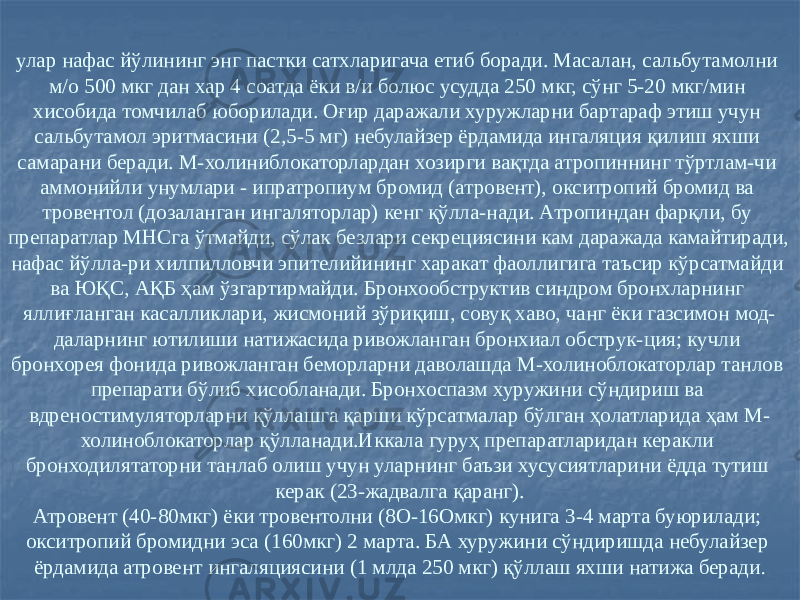 улар нафас йўлининг энг пастки сатхларигача етиб боради. Масалан, сальбутамолни м/о 500 мкг дан хар 4 соатда ёки в/и болюс усудда 250 мкг, сўнг 5-20 мкг/мин хисобида томчилаб юборилади. Оғир даражали хуружларни бартараф этиш учун сальбутамол эритмасини (2,5-5 мг) небулайзер ёрдамида ингаляция қилиш яхши самарани беради. М-холиниблокаторлардан хозирги вақтда атропиннинг тўртлам-чи аммонийли унумлари - ипратропиум бромид (атровент), окситропий бромид ва тровентол (дозаланган ингаляторлар) кенг қўлла-нади. Атропиндан фарқли, бу препаратлар МНСга ўтмайди, сўлак безлари секрециясини кам даражада камайтиради, нафас йўлла-ри хилпилловчи эпителийининг харакат фаоллигига таъсир кўрсатмайди ва ЮҚС, АҚБ ҳам ўзгартирмайди. Бронхообструктив синдром бронхларнинг яллиғланган касалликлари, жисмоний зўриқиш, совуқ хаво, чанг ёки газсимон мод- даларнинг ютилиши натижасида ривожланган бронхиал обструк-ция; кучли бронхорея фонида ривожланган беморларни даволашда М-холиноблокаторлар танлов препарати бўлиб хисобланади. Бронхоспазм хуружини сўндириш ва вдреностимуляторларни қўллашга қарши кўрсатмалар бўлган ҳолатларида ҳам М- холиноблокаторлар қўлланади.Иккала гуруҳ препаратларидан керакли бронходилятаторни танлаб олиш учун уларнинг баъзи хусусиятларини ёдда тутиш керак (23-жадвалга қаранг). Атровент (40-80мкг) ёки тровентолни (8О-16Омкг) кунига 3-4 марта буюрилади; окситропий бромидни эса (160мкг) 2 марта. БА хуружини сўндиришда небулайзер ёрдамида атровент ингаляциясини (1 млда 250 мкг) қўллаш яхши натижа беради . 