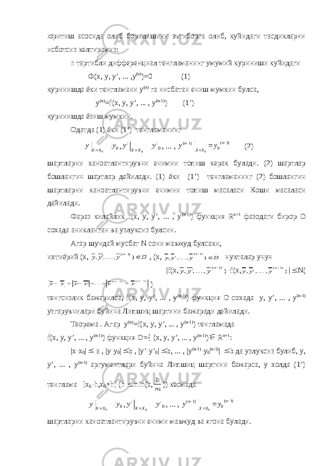 юритиш асосида олиб борилишини эътиборга олиб, куйидаги тасдикларни исботсиз келтирамиз: n тартибли дифференциал тенгламанинг умумий куриниши куйидаги Ф(х, у, у’, ... ,y (n) )=0 (1) куринишда ёки тенгламани y (n) га нисбатан ечиш мумкин булса, y (n) =f(x, y, y’, ... , y (n-1) ) (1’) куринишда ёзиш мумкин. Одатда (1) ёки (1’) тенгламанинг y y X X 0 0 | , y y X X &#39; &#39; | 0 0 , ... , y y n X X n ( ) ( ) |     1 0 1 0 (2) шартларни каноатлантирувчи ечимни топиш керак булади. (2) шартлар бошлангич шартлар дейилади. (1) ёки (1’) тенгламанинг (2) бошлангич шартларни каноатлантирувчи ечимни топиш масаласи Коши масаласи дейилади. Фараз килайлик f(x, y, y’, ... , y (n-1) ) функция R n+1 фазодаги бирор D сохада аникланган ва узлуксиз булсин. Агар шундай мусбат N сони мавжуд булсаки, ихтиёрий (х, y y y D n , &#39;,..., ) ( )  1 , (х, y y y D n , &#39;,..., ) ( )  1 нукталар учун |f(х, y y y n , &#39;,..., ) ( )1 -f(х, y y y n , &#39;,..., ) ( )1 |  N( y y y y y y n n         &#39; &#39; ... ( ) ( ) 1 1 ) тенгсизлик бажарилса, f(x, y, y’, ... , y (n-1) ) функция D сохада y, y’, ... , y (n-1) узгарувчилари буйича Липшиц шартини бажаради дейилади. Теорема . Агар y (n) =f(x, y, y’, ... , y (n-1) ) тенгламада f(x, y, y’, ... , y (n-1) ) функция D={ (x, y, y’, ... , y (n-1) )  R n+1 : |x-x 0 |  a , |y-y 0 |  b , |y’-y’ 0 |  b, ... , |y (n-1) -y 0 (n-1) |  b да узлуксиз булиб, y, y’, ... , y (n-1) аргументлари буйича Липшиц шартини бажарса, у холда (1’) тенглама [x 0 -h,x 0 +h] (h  min(a, b m )) кесмада y y X X 0 0 | , y y X X &#39; &#39; | 0 0 , ... , y y n X X n ( ) ( ) |     1 0 1 0 шартларни каноатлантирувчи ечими мавжуд ва ягона булади. 