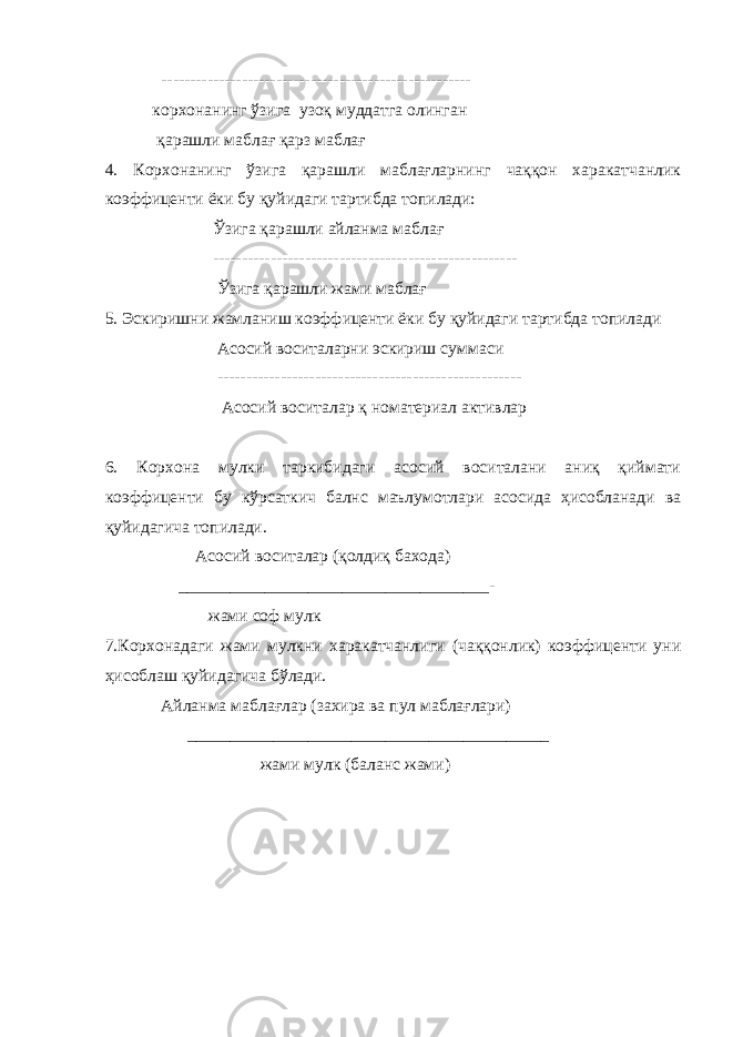  ------------------------------------------------------ корхонанинг ўзига узоқ муддатга олинган қарашли маблағ қарз маблағ 4. Корхонанинг ўзига қарашли маблағларнинг чаққон харакатчанлик коэффиценти ёки бу қуйидаги тартибда топилади: Ўзига қарашли айланма маблағ ----------------------------------------------------- Ўзига қарашли жами маблағ 5. Эскиришни жамланиш коэффиценти ёки бу қуйидаги тартибда топилади Асосий воситаларни эскириш суммаси ----------------------------------------------------- Асосий воситалар қ номатериал активлар 6. Корхона мулки таркибидаги асосий воситалани аниқ қиймати коэффиценти бу кўрсаткич балнс маълумотлари асосида ҳисобланади ва қуйидагича топилади. Асосий воситалар (қолдиқ бахода) ____________________________________- жами соф мулк 7.Корхонадаги жами мулкни харакатчанлиги (чаққонлик) коэффиценти уни ҳисоблаш қуйидагича бўлади. Айланма маблағлар (захира ва пул маблағлари) __________________________________________ жами мулк (баланс жами) 