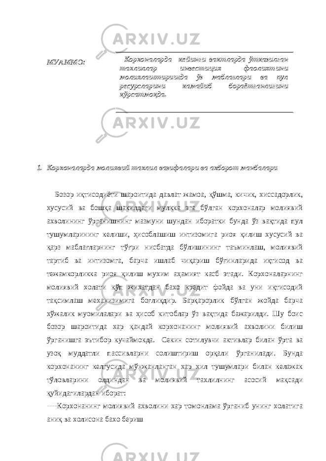 МУАММО: 1. Корхоналарда молиявий тахлил вазифалари ва ахборот манбалари Бозор иқтисодиёти шароитида давлат жамоа, қўшма, кичик, хиссадорлик, хусусий ва бошқа шакилдаги мулкка эга бўлган корхоналар молиявий ахволининг ўрганишнинг мазмуни шундан иборатки бунда ўз вақтида пул тушумларининг келиши, ҳисоблашиш интизомига риоя қилиш хусусий ва қарз маблағларнинг тўғри нисбатда бўлишининг таъминлаш, молиявий тартиб ва интизомга, барча ишлаб чиқариш бўғинларида иқтисод ва тежамкорликка риоя қилиш мухим аҳамият касб этади. Корхоналарнинг молиявий холати кўп жихатдан бахо кредит фойда ва уни иқтисодий тақсимлаш механизимига боғлиқдир. Барқарорлик бўлган жойда барча хўжалик муомилалари ва ҳисоб китоблар ўз вақтида бажарилди. Шу боис бозор шароитида хар қандай корхонанинг молиявий ахволини билиш ўрганишга эътибор кучаймокда. Секин сотилувчи активлар билан ўрта ва узоқ муддатли пассивларни солиштириш орқали ўрганилади. Бунда корхонанинг келгусида мўнжанланган хар хил тушумлари билан келажак тўловларини олдиндан ва молиявий тахлилнинг асосий мақсади қуйидагилардан иборат: ----Корхонанинг молиявий ахволини хар томонлама ўрганиб унинг холатига аниқ ва холисона бахо бериш Корхоналарда кейинги вактларда ўтказилган тахлиллар инвестиция фаолиятини молиялаштиришда ўз маблағлари ва пул ресу р сларини камайиб бораётганлигини кўрсатмоқда. 