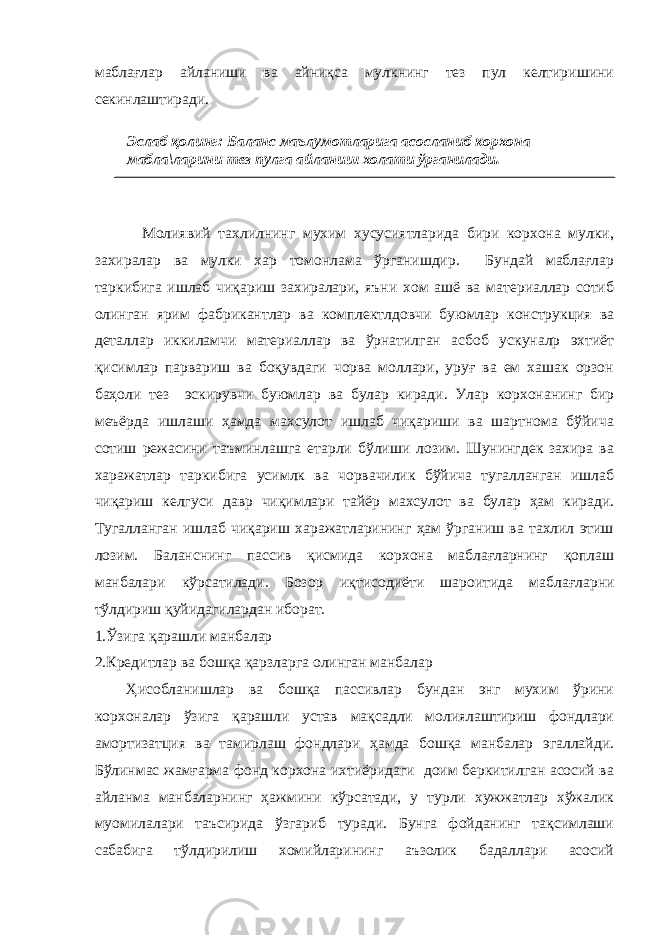 маблағлар айланиши ва айниқса мулкнинг тез пул келтиришини секинлаштиради. Молиявий тахлилнинг мухим хусусиятларида бири корхона мулки, захиралар ва мулки хар томонлама ўрганишдир. Бундай маблағлар таркибига ишлаб чиқариш захиралари, яъни хом ашё ва материаллар сотиб олинган ярим фабрикантлар ва комплектлдовчи буюмлар конструкция ва деталлар иккиламчи материаллар ва ўрнатилган асбоб ускуналр эхтиёт қисимлар парвариш ва боқувдаги чорва моллари, уруғ ва ем хашак орзон баҳоли тез эскирувчи буюмлар ва булар киради. Улар корхонанинг бир меъёрда ишлаши ҳамда махсулот ишлаб чиқариши ва шартнома бўйича сотиш режасини таъминлашга етарли бўлиши лозим. Шунингдек захира ва харажатлар таркибига усимлк ва чорвачилик бўйича тугалланган ишлаб чиқариш келгуси давр чиқимлари тайёр махсулот ва булар ҳам киради. Тугалланган ишлаб чиқариш харажатларининг ҳам ўрганиш ва тахлил этиш лозим. Баланснинг пассив қисмида корхона маблағларнинг қоплаш манбалари кўрсатилади. Бозор и қтисодиёти ш ароитида маблағларни тўлдириш қуйидагилардан иборат. 1.Ўзига қарашли манбалар 2.Кредитл а р ва бошқа қарзларга олинган манбалар Ҳисобланишлар ва бошқа пассивлар бундан энг мухим ўрини корхоналар ўзига қарашли устав мақсадли молиялаштириш фондлари амортизатция ва тамирлаш фондлари ҳамда бошқа манбалар эгаллайди. Бўлинмас жамғарма фонд корхона ихтиёридаги доим беркитилган асосий ва айланма манбаларнинг ҳажмини кўрсатади, у турли хужжатлар хўжалик муомилалари таъсирида ўзгариб туради. Бунга фойданинг тақсимлаши сабабига тўлдирилиш хомийларининг аъзолик бадаллари асосий Эслаб қолинг: Баланс маълумотларига асосланиб корхона мабла\ларини тез пулга айланиш холати ўрганилади. 