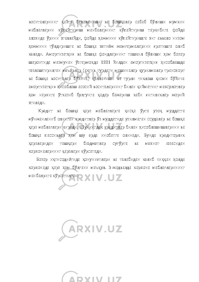 воситаларнинг қайта бахоланиши ва бошқалар сабаб бўлиши мумкин маблағларни кўпайтириш манбаларнинг кўпайтириш таркибига фойда алохида ўрини эгаллайди, фойда ҳажмини кўпайтиришга энг аввало низом ҳажмини тўлдиришга ва бошқа эхтиёж жамғармаларини яратишга олиб келади. Амортизатция ва бошқа фондларнинг ташкил бўлиши ҳам бозор шароитида мазмунан ўзгармокда 1991 йилдан амортизатция ҳисоблашда тезлаштирилган меъёрлар (актив турдаги машиналар қурилмалар транспорт ва бошқа воситалар бўйича) қўлланиши ва турли тиклаш қисми бўйича амортизатция ҳисоблаш асосий воситаларнинг билан қийматинг махсулотлар ҳам нархига ўтказиб булгунга қадар бажариш каби янгиликлар жорий этилади. Кредит ва бошқа қарз маблағларга қисқа ўрта узоқ муддатга мўнжанланиб олинган кредитлар ўз муддатида узилмаган ссудалар ва бошқа қарз маблағлари киради. Шунингдек кредитлар билан ҳисоблашишларини ва бошқа пассивлар ҳам шу ерда инобатга олинади. Бунда кредиторлик қарзларидан ташқари бюджетлар суғўрта ва мехнат юзасидан корхоналарнинг қарзлари кўрсатади. Бозор иқтисодиётида қонуниятлари ва талабидан келиб чиққан ҳолда корхонада қарз ҳам бўлгани маъқул. 3-жадвалда корхона маблағларининг манбалрига кўрсатилган: 