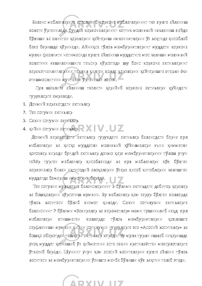  Баланс маблағларига асосланиб корхона маблағларнинг тез пулга айланиш холати ўрганилади бундай корхоналарнинг каттик молиявий чекланиш пайдо бўлиши ва олинган қарзларни қайтариш имкониятларни ўз вақтида ҳисоблаб бахо беришда кўринади. Айниқса тўлов мажбуриятларинг муддати корхона мулки фаолияти натижасида пулга айланиш муддатига мос келиши молиявий холатини яхшиланишига таъсир кўрсатади шу боис корхона активларинг харакатчанлигларини тахлил қилган ҳолда қарзларни қайтаришга етарли ёки етишмаслигини мунтазам ўрганиши лозим. Пул шаклига айланиш тезлиги қарийиб корхона активлари қуйидаги гурухларга ажралади. 1. Доими й харакатдаги активлар 2. Тез сотувчи активлар 3. Секин сотувчи активлар 4. қийин сотувчи активлар Доимий харакатдаги активлар гурухдаги активлар балансдаги барча пул маблағлари ва қисқа муддатли молиявий қўйилмалари яъни қимматли қоғозлар киради бундай активлар доимо қарз мажбуриятларини тўлаш учун тайёр турган маблағлар ҳисобланади ва пул маблағлари кўп бўлган корхоналар билан иқтисодий алоқаларни ўзаро ҳисоб китобларни келишган муддатда бажариш имконини беради. Тез сотувчи мулкларга балансларнинг 3-бўлими активдаги дебитор қарзлар ва бошқаларни кўрсатиш мумкин. Бу маблағлар ҳам зарур бўлган холларда тўлов воситаси бўлиб хизмат қилади. Секин сотилувчи активларга баланснинг 2-бўлими «Захиралар ва харажатлар» жами тушинилиб нақд пул маблағлари етишмаган холларда тўлов мажбуриятларни қоплашга сарфланиши мумкин қийин сотилувчи гурухларга эса «Асосий воситалар» ва бошқа оборотдан ташқари активлар киради. Бу мулк турли ишлаб чиқаришда узоқ муддат қатнашиб ўз қийматини аста секин яратилаётган махсулотларга ўтказиб беради. Шунинг учун ҳам асосий воситаларни пулга айлани тўлов воситаси ва мажбуриятларини ўзишга манба бўлиши кўп вақтни талаб этади. 