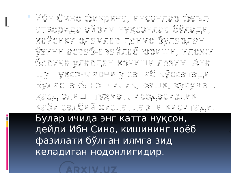  Ибн Сино фикрича, инсонлар феъл- атворида айрим нуқсонлар бўлади, қайсики одамлар доимо булардан ўзини асраб-авайлаб юриши, иложи борича улардан қочиши лозим. Ана шу нуқсонларни у санаб кўрсатади. Буларга ёлғончилик, рашк, хусумат, қасд олиш, туҳмат, иродасизлик каби салбий хислатларни киритади. Булар ичида энг катта нуқсон, дейди Ибн Сино, кишининг ноёб фазилати бўлган илмга зид келадиган нодонлигидир. 