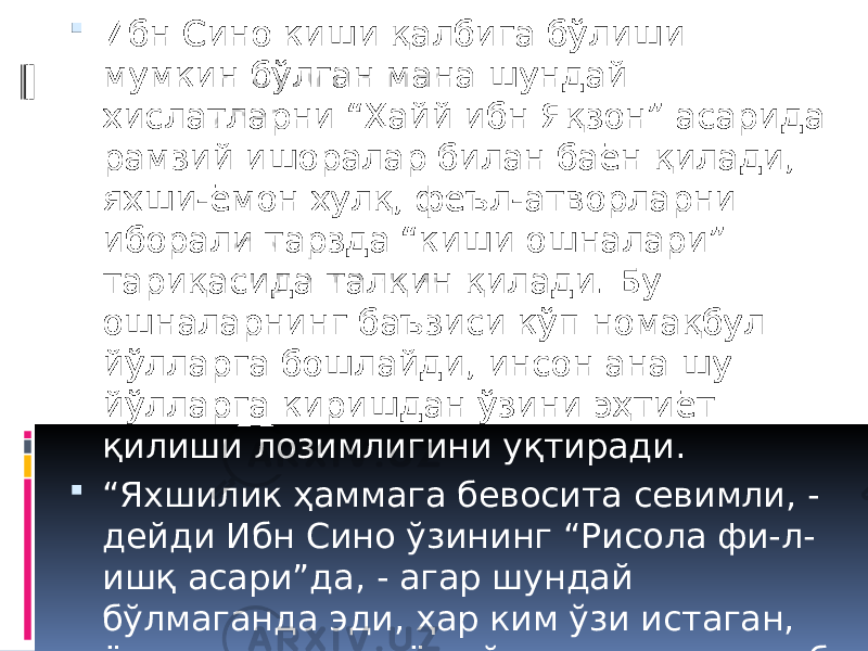  Ибн Сино киши қалбига бўлиши мумкин бўлган мана шундай хислатларни “Ҳайй ибн Яқзон” асарида рамзий ишоралар билан баён қилади, яхши-ёмон хулқ, феъл-атворларни иборали тарзда “киши ошналари” тариқасида талқин қилади. Бу ошналарнинг баъзиси кўп номақбул йўлларга бошлайди, инсон ана шу йўлларга киришдан ўзини эҳтиёт қилиши лозимлигини уқтиради.  “ Яхшилик ҳаммага бевосита севимли, - дейди Ибн Сино ўзининг “Рисола фи-л- ишқ асари”да, - агар шундай бўлмаганда эди, ҳар ким ўзи истаган, ёки орзу қилган ёки ўзича яхшилик деб тасаввур қилган бирор нарсасини ўз олдига мақсад қилиб қўймаган бўларди”. 