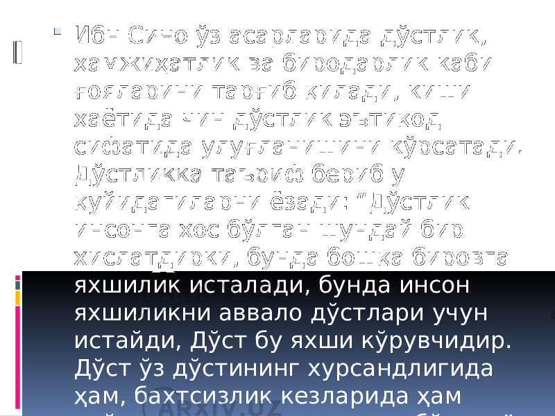  Ибн Сино ўз асарларида дўстлик, ҳамжиҳатлик ва биродарлик каби ғояларини тарғиб қилади, киши ҳаётида чин дўстлик эътиқод сифатида улуғланишини кўрсатади. Дўстликка таъриф бериб у қуйидагиларни ёзади: “Дўстлик инсонга хос бўлган шундай бир хислатдирки, бунда бошқа бировга яхшилик исталади, бунда инсон яхшиликни аввало дўстлари учун истайди, Дўст бу яхши кўрувчидир. Дўст ўз дўстининг хурсандлигида ҳам, бахтсизлик кезларида ҳам қайғу ва шодлигига шерик бўлади” 